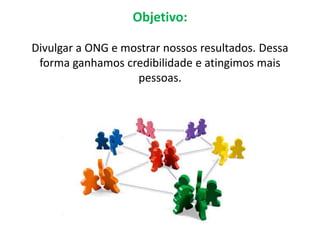 Objetivo:

Divulgar a ONG e mostrar nossos resultados. Dessa
 forma ganhamos credibilidade e atingimos mais
                   pessoas.
 