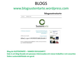 BLOGS
       www.blogsustentarte.wordpress.com




Blog da SUSTENTARTE – VAMOS DIVULGAR!!!
Este é um blog focado em pessoas interessadas em nosso trabalho e em assuntos
Sobre sustentabilidade em geral.
 