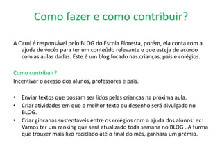 Como fazer e como contribuir?

A Carol é responsável pelo BLOG do Escola Floresta, porém, ela conta com a
   ajuda de vocês para ter um conteúdo relevante e que esteja de acordo
   com as aulas dadas. Este é um blog focado nas crianças, pais e colégios.

Como contribuir?
Incentivar o acesso dos alunos, professores e pais.

• Enviar textos que possam ser lidos pelas crianças na próxima aula.
• Criar atividades em que o melhor texto ou desenho será divulgado no
  BLOG.
• Criar gincanas sustentáveis entre os colégios com a ajuda dos alunos: ex:
  Vamos ter um ranking que será atualizado toda semana no BLOG . A turma
  que trouxer mais lixo reciclado até o final do mês, ganhará um prêmio.
 