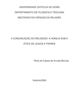 UNIVERSIDADE CATÓLICA DE GOIÁS
DEPARTAMENTO DE FILOSOFIA E TEOLOGIA
MESTRADO EM CIÊNCIAS DA RELIGIÃO

A COMUNICAÇÃO DO RELIGIOSO: A HOMILIA SOB A
ÓTICA DE LEIGOS E PADRES

Ýleris de Cássia de Arruda Mourão

Goiânia/2006

 