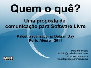 Quem o quê?
      Uma proposta de
comunicação para Software Livre
    Palestra realizada no Debian Day
           Porto Alegre - 2011

                                       Rochele Prass
                          contato@rocheleprass.com
                                 twitter/rocheleprass
                          rocheleprass.com/pesquisa
 