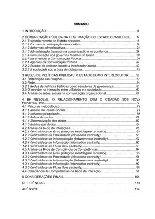 SUMARIO

1 INTRODUÇÃO........................................................................................................10
2 COMUNICAÇÃO PÚBLICA NA LEGITIMAÇÃO DO ESTADO BRASILEIRO........14
2.1 Trajetória recente do Estado brasileiro................................................................16
2.1.1 Formas de participação democrática................................................................18
2.1.2 Reformas administrativas..................................................................................22
2.1.3 Administração baseada na comunicação e na confiança.................................26
2.1.4 Comunicação nos governos federais do Brasil.................................................30
2.2 Para entender a Comunicação Pública................................................................36
2.2.1 Agentes da Comunicação Pública....................................................................42
2.2.2 Estado: de emissor isolado a interlocutor atento..............................................43
2.2.3 A sociedade sob a ótica da cidadania... ...........................................................45
3 REDES DE POLÍTICAS PÚBLICAS: O ESTADO COMO INTERLOCUTOR.........52
3.1 Redefinição das relações.....................................................................................52
3.2 Rede.....................................................................................................................54
3.2.1 Redes de Políticas Públicas como estruturas de governança..........................57
3.3 O servidor na interação entre o Estado e a sociedade........................................63
3.4 Análise de redes sociais na comunicação organizacional...................................69
4 BH RESOLVE: O RELACIONAMENTO COM O CIDADÃO SOB NOVA
PERSPECTIVA..........................................................................................................72
4.1 Percurso metodológico.........................................................................................75
4.1.1 Análise de Redes Sociais..................................................................................76
4.1.2 Universo pesquisado....................................................................................... 80
4.1.3 Coleta de dados................................................................................................82
4.1.4 Sistematização dos dados ...............................................................................83
4.1.5 Análise dos dados.............................................................................................84
4.2 Análise da Rede de Interações............................................................................85
4.2.1 Centralidade de Grau (indegree e outdegree centrality)...................................89
4.2.2 Centralidade de Proximidade (closeness centrality).........................................91
4.2.3 Centralidade de Intermediação (betweenness centrality).................................92
4.2.4 Centralidade de Informação (information centrality).........................................93
4.2.5 Centralidade de Fluxo (flow centrality)..............................................................94
4.3 Análise da Rede de Consciência de Competências............................................94
4.3.1 Centralidade de Grau (indegree e outdegree centrality)...................................95
4.3.2 Centralidade de Proximidade (closeness centrality).........................................96
4.3.3 Centralidade de Intermediação (betweenness centrality).................................97
4.3.4 Centralidade de Informação (information centrality).........................................97
4.3.5 Centralidade de Fluxo (flow centrality)..............................................................98
4.4 Consciência de Competências na Rede de Interação ........................................98
5 CONSIDERAÇÕES FINAIS..................................................................................105
REFERÊNCIAS ...................................................................................................... 110
APÊNDICE ..............................................................................................................128
 