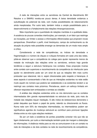99



       A rede de interações entre os servidores da Central de Atendimento BH
Resolve e a SMARU revelou-se pouco densa. A baixa densidade evidencia a
subutilização do potencial da rede, com muitas possibilidades de relacionamento
ainda inexploradas. Por outro lado, também indica a ampla possibilidade para o
desenvolvimento e o fortalecimento das relações intraorganizacionais.
       Mais importante que a quantidade de relações mantidas é a qualidade delas.
A existência de poucas conexões interfunções, por exemplo, é um fator que restringe
as inovações, por limitar o acesso a informações diferenciadas que propiciem novas
perspectivas. Diversificar o perfil, nível hierárquico, campo de conhecimento ou de
atuação da própria rede possibilita enxergar as demandas de um modo mais amplo
e crítico.
       Considerando a rede de competências, os índices de densidade e
fragmentação e o número de cliques e n-cliques formados em cada uma das redes,
pôde-se observar que a competência do colega para ajudar representa menos da
metade da motivação das relações entre os servidores, embora haja grande
tendência a seguir a estrutura hierárquica nos contatos. Essa proporção inversa
entre contato com superiores e reconhecimento da competência do interlocutor para
ajudar no atendimento pode ser um sinal de que as relações têm mais cunho
protocolar que relacional, isto é, sejam direcionadas pelo respeito à hierarquia. A
esse aspecto é acrescentado o fato de que as interações existentes na rede estão
muito aquém do número que poderia ser estabelecido e as existentes tendem a se
restringir aos contatos mais próximos. Percebe-se, assim um esforço limitado em
oferecer respostas bem embasadas e corretas ao cidadão.
       A análise das relações existentes entre os nós demonstra que os contatos
intermediados têm grande representatividade na estrutura da rede, pois mais da
metade das relações requer mediação. O alto índice de betweenness demonstra o
poder daqueles que fazem o papel de ponte, retendo ou direcionando os fluxos.
Numa rede com 55% de interações intermediadas, os intermediários podem ser
significativos agentes de mudança estrutural ao contribuir para promover ligações
diretas entre os nós cujas relações medeiam.
       Se por um lado a existência de pontes possibilita conectar nós que não se
ligam diretamente, por outro a intermediação também pode dar margem a distorções
de informações. A distância média para os nós se comunicarem é de um contato na
rede de interações e de dois contatos na rede de reconhecimento da competência.
 