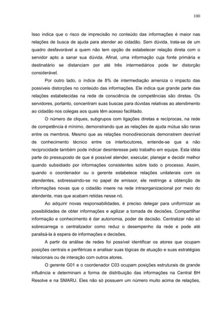100



Isso indica que o risco de imprecisão no conteúdo das informações é maior nas
relações de busca de ajuda para atender ao cidadão. Sem dúvida, trata-se de um
quadro desfavorável a quem não tem opção de estabelecer relação direta com o
servidor apto a sanar sua dúvida. Afinal, uma informação cuja fonte primária e
destinatário se distanciam por até três intermediários pode ter distorção
considerável.
      Por outro lado, o índice de 8% de intermediação ameniza o impacto das
possíveis distorções no conteúdo das informações. Ele indica que grande parte das
relações estabelecidas na rede de consciência de competências são diretas. Os
servidores, portanto, concentram suas buscas para dúvidas relativas ao atendimento
ao cidadão nos colegas aos quais têm acesso facilitado.
      O número de cliques, subgrupos com ligações diretas e recíprocas, na rede
de competência é mínimo, demonstrando que as relações de ajuda mútua são raras
entre os membros. Mesmo que as relações monodirecionais demonstrem desnível
de conhecimento técnico entre os interlocutores, entende-se que a não
reciprocidade também pode indicar desinteresse pelo trabalho em equipe. Esta idéia
parte do pressuposto de que é possível atender, executar, planejar e decidir melhor
quando subsidiado por informações consistentes sobre todo o processo. Assim,
quando o coordenador ou o gerente estabelece relações unilaterais com os
atendentes, sobressaindo-se no papel de emissor, ele restringe a obtenção de
informações novas que o cidadão insere na rede intraorganizacional por meio do
atendente, mas que acabam retidas nesse nó.
      Ao adquirir novas responsabilidades, é preciso delegar para uniformizar as
possibilidades de obter informações e agilizar a tomada de decisões. Compartilhar
informação e conhecimento é dar autonomia, poder de decisão. Centralizar não só
sobrecarrega o centralizador como reduz o desempenho da rede e pode até
paralisá-la à espera de informações e decisões.
      A partir da análise de redes foi possível identificar os atores que ocupam
posições centrais e periféricas e analisar suas lógicas de atuação e suas estratégias
relacionais ou de interação com outros atores.
      O gerente G01 e o coordenador C03 ocupam posições estruturais de grande
influência e determinam a forma de distribuição das informações na Central BH
Resolve e na SMARU. Eles não só possuem um número muito acima de relações,
 