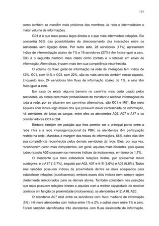 101



como também se mantêm mais próximos dos membros da rede e intermedeiam o
maior volume de informações.
       G01 é o que mais possui laços diretos e o que mais intermedeia relações. Ele
concentra 56% das possibilidades de direcionamento das interações entre os
servidores sem ligação direta. Por outro lado, 28 servidores (47%) apresentam
índice de intermediação abaixo de 1% e 16 servidores (27%) têm índice igual a zero.
C03 é o segundo membro mais citado como contato e o terceiro em envio de
informação. Além disso, é quem mais tem sua competência reconhecida.
       O volume do fluxo geral de informação na rede de interações tem índice de
42%. G01, com 44% e C03, com 22%, são os mais centrais também nesse aspecto.
Enquanto isso, 24 servidores têm fluxo de informação abaixo de 1%, e sete têm
fluxo igual a zero.
       Em caso de existir alguma barreira no caminho mais curto usado pelos
servidores, os atores com maior probabilidade de transferir e receber informações de
toda a rede, por se situarem em caminhos alternativos, são G01 e M01. Em meio
àqueles com índice logo abaixo dos que possuem maior centralidade de informação,
há servidores de todos os cargos, entre eles os atendentes A05, A07 e A17 e os
coordenadores C03 e C04.
       Embora estejam em posição que lhes permite ser a principal ponte entre a
rede intra e a rede interorganizacional da PBH, os atendentes têm participação
restrita na rede. Mantidos à margem das trocas de informações, 65% deles não têm
sua competência reconhecida pelos demais servidores da rede. Eles, por sua vez,
reconhecem como mais competentes, em geral, aqueles mais distantes, pois quase
todos (exceto A05) possuem os menores índices de incloseness, em torno de 1,7%.
       O atendente que mais estabelece relações diretas, por apresentar maior
outdegree, é o A17 (13,7%), seguido por A02, A07 e A15 (8,6%) e A05 (6,8%). Todos
eles também possuem índices de proximidade dentre os mais adequados para
estabelecer relações (outcloseness), embora esses dois índices nem sempre sejam
diretamente relacionados para os demais atores. Também coincidem nas posições
que mais possuem relações diretas e aquelas com a melhor capacidade de receber
contatos em função da proximidade (incloseness): os atendentes A12, A18, A20.
       O atendente A07 está entre os servidores com fluxo mediano de informação
(5%). Há nove atendentes com índice entre 1% e 2% e outros nove entre 1% e zero.
Foram também identificados três atendentes com fluxo inexistente de informação.
 