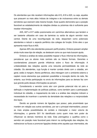 102



Os atendentes que não recebem informações são A12, A18 e A20, ou seja, aqueles
que possuem os mais altos índices de indegree e de incloseness entre os demais
servidores que exercem esta mesma função. Esse quadro demonstra que a posição
favorável ao estabelecimento de relações diretas ou próximas não é suficiente para
receber informações.
      A05, A07 e A17 estão posicionados em caminhos alternativos que tendem a
ser bastante utilizados em caso de barreiras ou saída de algum servidor mais
central. Diante de uma reconfiguração da rede, despontam como potenciais
atendentes a reduzir o aspecto periférico dos colegas de função. Entre eles o que
apresenta maior fluxo é A05.
      Apenas 46% dos atendentes possuem perfil proativo. Embora possam ampliar
ainda muito esse tipo de relação, se destacam como os que mais buscam ajuda.
      Embora a análise de redes possibilite mapear o fluxo informal de informações,
percebe-se que os atores mais centrais são os líderes formais. Gerentes e
coordenadores possuem grande influência sobre o fluxo de informação. A
unilateralidade das relações aponta uma reduzida permeabilidade da rede ao
cidadão. Os atendentes, cuja função é manter contato direto com o cidadão, em
geral, estão à margem. Atores periféricos, eles interagem com o ambiente externo e
captam novos elementos que poderiam possibilitar a inovação dentro da rede. No
entanto, sua tímida participação no envio de informações para os demais faz com
que grande parte dessas informações se percam.
      Considerando o servidor como ator com grande potencial não só para a
definição e implementação de políticas públicas, como também para a participação
individual do cidadão, o mapeamento da rede e a análise das relações indicam a
necessidade de incentivar o aumento da densidade das relações e a reciprocidade
dos laços.
      Devido ao grande número de ligações que possui, pela proximidade que
mantém em relação aos outros servidores, por ser o principal intermediário, possuir
as mais amplas possibilidades de contato e interceptar o maior volume de
informações, o gerente G01 foi identificado como quem mais tem poder de
influenciar os demais membros da rede. Esta prerrogativa o qualifica como o
servidor em posição mais favorável para intervir na configuração das relações. Ao
redirecionar os fluxos e promover ligações diretas entre aqueles que intermedeia, ele
 