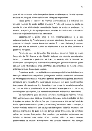103



pode iniciar mudanças mais abrangentes do que aquelas que os demais membros
situados em posições menos centrais têm condições de promover.
      Nesse ponto, o histórico de reformas administrativas e a influência dos
diversos modelos de gestão pública emergem. A rede está inserida no centro da
aposta de uma administração gerencialista focada em metas e resultados. No
entanto, a reprodução do organograma nas relações informais é um indicativo da
influência do padrão burocrático de administrar.
      Desconsiderar a      ponte   entre a    rede intraorganizacional   e a   rede
extraorganizacional da Prefeitura como elemento estratégico de acesso ao cidadão
por meio da interação pessoal é criar uma barreira. É por meio da interação entre as
redes que elas se renovam. A troca de informações é que as torna dinâmicas e
possibilita inovações.
      Percebe-se que as demandas dos cidadãos percorrem todos os níveis
funcionais da BH Resolve e da SMARU, incluindo atendimento, administrativo,
técnico, coordenação e gerências. O fluxo, no entanto, não é uniforme. As
informações convergem para os níveis de coordenação e gerência da central, que se
colocam como intermediários entre a SMARU e os atendentes e até mesmo entre os
próprios membros dessas duas equipes.
      Entende-se, então, que o cidadão tem restritas possibilidades de influenciar a
execução e elaboração das políticas que regem os serviços. Ao oferecer unicamente
as informações consideradas relevantes por meio de formulários padrão, dificilmente
conseguirá gerar inovação. Por outro lado, se o servidor com quem mantém contato
interpessoal não possui esse tipo de contato com a equipe da secretaria que define
as políticas, resta a possibilidade de ele reproduzir o que percebe ou escuta do
cidadão para o seu superior, que não estava com ele no momento do atendimento.
      Da mesma forma que o atendente tem meios restritos para inserir na rede da
PBH as informações que capta do ambiente externo por meio do cidadão, ele tem
limitações de acesso às informações que circulam na rede interna da instituição.
Assim, apesar de ser um ator para o qual as interações entre as redes convergem, o
número reduzido de relações com seus pares restringe seu poder de influência, bem
como as informações às quais todos os demais atores têm acesso. Os servidores
deixam de acessar informações dos cidadãos, que poderiam redirecionar seu
trabalho e torná-lo mais efetivo e os cidadãos, além de terem menores
possibilidades de motivar readequações nas políticas referentes aos serviços,
 