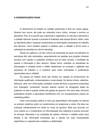 105




5 CONSIDERAÇÕES FINAIS




      O atendimento do Estado ao cidadão geralmente é feito em várias etapas.
Quando isso ocorre, ele pode ser entendido como cíclico: começa e termina no
atendente. Pois, é no guichê que a demanda é registrada e é a ele que a demanda e
o cidadão retornam quando o processo é finalizado pela equipe técnica. Assim, cabe
ao atendente obter e repassar corretamente as informações necessárias ao trabalho
dos técnicos, como também explicar e justificar para o cidadão a forma como a
solicitação foi atendida (ou não foi atendida).
      Diante da urgência e do alto volume de demandas às quais normalmente os
servidores têm sido submetidos, especialmente em gestões que propõem oferecer
serviços com rapidez e qualidade similares aos do setor privado, a facilidade de
acesso à informação é fator decisivo. Dessa forma, subsidiar os atendentes de
informações e contatos tende a refletir diretamente na correção e agilidade dos
processos de trabalho e a contribuir para evitar orientações e justificativas
equivocadas para o cidadão.
      Os passos do Estado ainda são tímidos em relação ao fornecimento de
informação qualificada, contextualizada e customizada. Os diários oficiais, relatórios,
balanços, sites com informações contábeis, laudos técnicos e pareceres produzidos
com linguagem “jurisdiquês” buscam apenas cumprir as obrigações legais de
publicizar os atos e prestar contas dos gastos do governo. Por outro lado, anúncios
publicitários tendem a generalizar benfeitorias com um enquadramento próprio do
marketing político.
      Fazer comunicação pública é mais que disponibilizar informações na internet
ou produzir relatórios sobre os investimentos em programas e obras. Ela deve ser
praticada cotidianamente em todos os níveis do governo. Mais que anunciar um
novo viaduto ou o investimento na informatização dos cadastros é preciso anunciar
os serviços oferecidos e as condições de acesso; informar o cidadão sobre seus
direitos e dar informação embasada que o atenda em suas necessidades
específicas e o capacite para o debate e a deliberação.
 