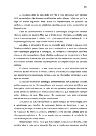 106



      A heterogeneidade da sociedade civil não é mais compatível com políticas
públicas niveladoras. Na democracia deliberativa, defendida por Habermas, ganha a
força do melhor argumento. Mas, diante da impossibilidade da igualdade de
condições, emerge o desafio de possibilitar a participação de todos, considerando as
desigualdades.
      Cabe ao Estado fomentar e coordenar a comunicação dialógica nos âmbitos
interno e externo do governo. Mais que o direito de ser informado, ao cidadão cabe
buscar instrumentos para o debate crítico; mais que o direito à participação ou à
implementação conjunta, cabe exercer o direito à decisão.
      Ao adotar a perspectiva de rede de interação para analisar a relação entre
Estado e sociedade, pressupõe-se que, embora submetidos a aspectos contextuais
como localização geográfica e hierárquica, os servidores se relacionam conforme
critérios e interesses próprios. Suas relações condicionam de forma decisiva o fluxo
e o conteúdo das informações que subsidiam ou são decorrentes do atendimento
presencial ao cidadão, refletindo no planejamento e na implementação das políticas
públicas.
      Conforme demonstrado, o teor democratizante da rede intrainstitucional da
Prefeitura de Belo Horizonte é limitado. Embora tenha sido possível perceber atores
com posicionamento diferenciado, conclui-se que as informações concentram-se em
algumas pessoas.
      É possível desenvolver estratégias compensatórias bem-sucedidas, visando
facilitar o acesso dos servidores periféricos aos recursos materiais e simbólicos que
fluem pelos locais mais centrais da rede. Atores periféricos privilegiam claramente
atores centrais na construção e manutenção de relações, que possibilitam alcançar
nichos distantes da rede. Mas quase não contemplam nas suas estratégias
relacionais outros atores em posições semelhantes.
      A mudança da cultura burocrática é a pedra de toque da transformação, com
a substituição dos padrões de autoridade típicos da burocracia e com a
implementação de procedimentos de avaliação do desempenho individual e coletivo
na realização de interesses públicos, entendidos como aqueles voltados para os
interesses da sociedade e não como aqueles que se restringem à reprodução do
status quo organizacional do Estado.
      Descentralizar o fluxo, mais que democratizar as relações de trabalho, pode
significar abrir a rede para a inovação. Dar voz e ouvido aos atendentes significa
 