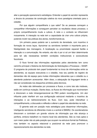 107



aliar a percepção operacional à estratégica. Entender o papel do servidor representa
a âncora do processo de construção coletiva do novo paradigma orientado para o
cidadão.
      Por que alguém compartilharia o que sabe? Se as pessoas começam a
compartilhar informações e conseguem perceber os resultados desse processo, o
próprio compartilhamento muda a cultura. A rede e o contexto se influenciam
mutuamente. A interação na rede tem a capacidade de criar uma cultura própria,
podendo incidir nas práticas dos atores, transformando-as.
      Um primeiro passo poderia ser o aumento da densidade, com incentivo à
formação de novos laços. Aproximar os servidores também é importante para a
fidedignidade das mensagens. A localização ou proximidade espacial facilita a
interação e a comunicação. No entanto, ela não é por si só um fator determinante
para tal: são necessárias também condições institucionais e socioculturais
favoráveis.
      O fluxo formal das informações registradas pelos atendentes tem como
caminho principal o Sistema de Administração de Solicitações e Processos – SIASP.
O programa de protocolo tem papel fundamental na troca de informações entre os
atendentes, as equipes executoras e o cidadão, mas seu padrão de registro de
demandas não dá espaço para muitas informações relevantes que o cidadão ou o
atendente poderiam acrescentar. Além disso, a adequação da linguagem tende a
não ser considerada nos despachos emitidos pelos técnicos.
      As redes são delineadas por processos e fluxos, e como tais são instáveis,
estão em contínua mutação. Diante disso, os fluxos de informação que movimentam
e direcionam a rede intraorganizacional da PBH podem reconfigurá-la. Um ator
influente pode interferir em sua configuração estrutural mediante o incentivo às
interações e ao redirecionamento do fluxo. Com isso, pode intensificar o
compartilhamento, a discussão e reflexão e alterar o papel dos atendentes na rede.
      O gerente está em posição mais estratégica para disseminar informações,
interligando servidores de diferentes níveis e a central à SMARU. Os coordenadores
direcionam e controlam um grande volume de informação que não alcança a
periferia, embora trabalhem no mesmo local dos atendentes. São os mais aptos e
com maior poder não só pela posição que ocupam na estrutura formal da Prefeitura,
mas também no aspecto relacional e posicional da rede para promover o
reposicionamento dos atendentes na rede.
 