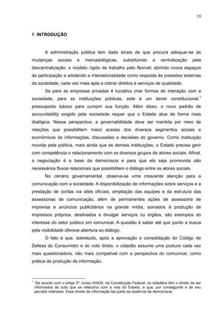 10



1 INTRODUÇÃO


          A administração pública tem dado sinais de que procura adequar-se às
mudanças          sociais    e    mercadológicas,        substituindo     a    centralização      pela
descentralização, o modelo rígido de trabalho pelo flexível, abrindo novos espaços
de participação e adotando a intersetorialidade como resposta às pressões externas
da sociedade, cada vez mais apta a cobrar direitos e serviços de qualidade.
          Se para as empresas privadas é lucrativo criar formas de interação com a
sociedade, para as instituições públicas, este é um dever constitucional,1
pressuposto básico para cumprir sua função. Além disso, o novo padrão de
accountability exigido pela sociedade requer que o Estado atue de forma mais
dialógica. Nessa perspectiva, a governabilidade deve ser mantida por meio de
relações que possibilitem maior acesso dos diversos segmentos sociais e
econômicos às informações, discussões e decisões do governo. Como instituição
movida pela política, mais ainda que as demais instituições, o Estado precisa gerir
com competência o relacionamento com os diversos grupos de atores sociais. Afinal,
a negociação é a base da democracia e para que ela seja promovida são
necessários fluxos relacionais que possibilitem o diálogo entre os atores sociais.
          No cenário governamental, observa-se uma crescente atenção para a
comunicação com a sociedade. A disponibilização de informações sobre serviços e a
prestação de contas via sites oficiais, ampliação das equipes e da estrutura das
assessorias de comunicação, além de permanentes ações de assessoria de
imprensa e anúncios publicitários na grande mídia, somados à produção de
impressos próprios, destinados a divulgar serviços ou órgãos, são exemplos do
interesse do setor público em comunicar. A questão é saber até que ponto a busca
pela visibilidade oferece abertura ao diálogo.
          O fato é que, sobretudo, após a aprovação e consolidação do Código de
Defesa do Consumidor e do voto direto, o cidadão assume uma postura cada vez
mais questionadora, não mais compatível com a perspectiva do comunicar, como
prática de produção de informação.



1
     De acordo com o artigo 5º, inciso XXXIII, da Constituição Federal, os cidadãos têm o direito de ser
    informados de tudo que se relaciona com a vida do Estado, e que, por conseguinte é de seu
    peculiar interesse. Esse direito de informação faz parte da essência da democracia.
 