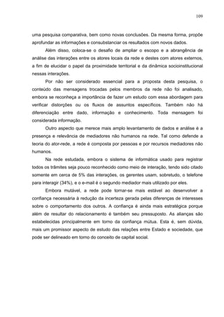 109



uma pesquisa comparativa, bem como novas conclusões. Da mesma forma, propõe
aprofundar as informações e consubstanciar os resultados com novos dados.
      Além disso, coloca-se o desafio de ampliar o escopo e a abrangência de
análise das interações entre os atores locais da rede e destes com atores externos,
a fim de elucidar o papel da proximidade territorial e da dinâmica socioinstitucional
nessas interações.
      Por não ser considerado essencial para a proposta desta pesquisa, o
conteúdo das mensagens trocadas pelos membros da rede não foi analisado,
embora se reconheça a importância de fazer um estudo com essa abordagem para
verificar distorções ou os fluxos de assuntos específicos. Também não há
diferenciação entre dado, informação e conhecimento. Toda mensagem foi
considerada informação.
      Outro aspecto que merece mais amplo levantamento de dados e análise é a
presença e relevância de mediadores não humanos na rede. Tal como defende a
teoria do ator-rede, a rede é composta por pessoas e por recursos mediadores não
humanos.
      Na rede estudada, embora o sistema de informática usado para registrar
todos os trâmites seja pouco reconhecido como meio de interação, tendo sido citado
somente em cerca de 5% das interações, os gerentes usam, sobretudo, o telefone
para interagir (34%), e o e-mail é o segundo mediador mais utilizado por eles.
      Embora mutável, a rede pode tornar-se mais estável ao desenvolver a
confiança necessária à redução da incerteza gerada pelas diferenças de interesses
sobre o comportamento dos outros. A confiança é ainda mais estratégica porque
além de resultar do relacionamento é também seu pressuposto. As alianças são
estabelecidas principalmente em torno da confiança mútua. Esta é, sem dúvida,
mais um promissor aspecto de estudo das relações entre Estado e sociedade, que
pode ser delineado em torno do conceito de capital social.
 