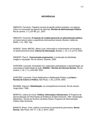 110




                                  REFERÊNCIAS




ABRUCIO, Fernando. Trajetória recente da gestão pública brasileira: um balanço
crítico e a renovação da agenda de reformas. Revista da Administração Pública,
Rio de Janeiro, v.1, p.67-86, jun., 2007.


ABRUCIO, Fernando. O impacto do modelo gerencial na administração pública:
um breve estudo sobre a experiência internacional recente. Brasília. Cadernos
ENAP, n.10, 1997. 52p.


ALBAGLI, Sarita; MACIEL, Maria Lucia. Informação e conhecimento na inovação e
no desenvolvimento local. Ciência da Informação, Brasília, v. 33, n.3, p.9-16, 2004.


ARGENTI, Paul A.. Comunicação empresarial: a construção da identidade,
imagem e reputação. Rio de Janeiro: Elsevier, 2006.


AVRITZER, Leonardo. Sociedade civil, instituições participativas e representação: da
autorização à legitimidade da ação. DADOS – Revista de Ciências Sociais, Rio de
Janeiro, v. 50, n. 3, p.443-464, 2007.


AVRITZER, Leonardo. Teoria Deliberativa e Deliberação Pública. Lua Nova –
Revista de Cultura e Política, São Paulo, v. 50, p.25-46, 2000.


BAUMAN, Zygmunt. Globalização: as conseqüências humanas. Rio de Janeiro:
Jorge Zahar, 1999.


BEMFICA, Juliana do Couto. Política, Informação e Democracia: O Programa de
Democratização de Informações da Prefeitura de Belo Horizonte. 1997. Dissertação
(Mestrado) - Escola de Governo de Minas Gerais, Programa de Administração
Pública, Belo Horizonte.


BIANCHI, Álvaro. Crise, política e economia no pensamento gramsciano. Novos
Rumos, São Paulo, Ano 17, n.36, p. 28-37, 2002.
 