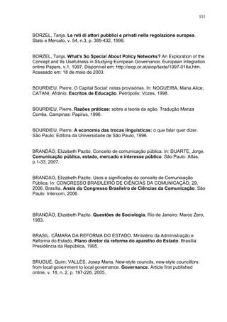 111



BORZEL, Tanja. Le reti di attori pubblici e privati nella regolazione europea.
Stato e Mercato, v. 54, n.3, p. 389-432, 1998.


BORZEL, Tanja. What's So Special About Policy Networks? An Exploration of the
Concept and Its Usefulness in Studying European Governance. European Integration
online Papers, v.1, 1997. Disponível em: http://eiop.or.at/eiop/texte/1997-016a.htm.
Acessado em: 18 de maio de 2003.


BOURDIEU, Pierre. O Capital Social: notas provisórias. In: NOGUEIRA, Maria Alice;
CATANI, Afrânio. Escritos de Educação. Petrópolis: Vozes, 1998.


BOURDIEU, Pierre. Razões práticas: sobre a teoria da ação. Tradução Mariza
Corrêa. Campinas: Papirus, 1996.


BOURDIEU, Pierre. A economia das trocas linguisticas: o que falar quer dizer.
São Paulo: Editora da Universidade de São Paulo, 1996.


BRANDÃO, Elizabeth Pazito. Conceito de comunicação pública. In: DUARTE, Jorge.
Comunicação pública, estado, mercado e interesse público. São Paulo: Atlas,
p.1-33, 2007.


BRANDAO, Elizabeth Pazito. Usos e significados do conceito de Comunicação
Pública. In: CONGRESSO BRASILEIRO DE CIÊNCIAS DA COMUNICAÇÃO, 29,
2006, Brasília. Anais do Congresso Brasileiro de Ciências da Comunicação. São
Paulo: Intercom, 2006.



BRANDÃO, Elizabeth Pazito. Questões de Sociologia. Rio de Janeiro: Marco Zero,
1983.


BRASIL. CÂMARA DA REFORMA DO ESTADO. Ministério da Administração e
Reforma do Estado. Plano diretor da reforma do aparelho do Estado. Brasília:
Presidência da República, 1995.


BRUGUÉ, Quim; VALLÈS, Josep Maria. New-style councils, new-style councillors:
from local government to local governance. Governance, Article first published
online, v. 18, n. 2, p. 197-226, 2005.
 