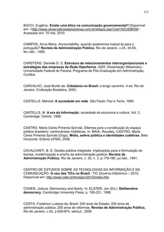 112



BUCCI, Eugênio. Existe uma ética na comunicação governamental? Disponível
em: <http://www.observatoriodaimprensa.com.br/artigos.asp?cod=503JDB006>.
Acessado em: 10 mai. 2010.


CAMPOS, Anna Maria. Accountability: quando poderemos traduzi-la para o
português? Revista de Administração Pública, Rio de Janeiro, v.24, 30-50,
fev./abr., 1990.


CARSTENS. Danielle D. S. Estrutura de relacionamentos interorganizacionais e
estratégias das empresas da Rede Hiperfarma. 2005. Dissertação (Mestrado) -
Universidade Federal do Paraná, Programa de Pós-Graduação em Administração,
Curitiba.


CARVALHO, José Murilo de. Cidadania no Brasil: o longo caminho. 4 ed. Rio de
Janeiro: Civilização Brasileira, 2003.


CASTELLS, Manoel. A sociedade em rede. São Paulo: Paz e Terra, 1999.


CASTELLS, M. A era da Informação: sociedade de economia e cultura. Vol. 3,
Cambridge: Oxford, 1998.


CASTRO, Maria Ceres Pimenta Spínola. Dilemas para a constituição do espaço
público brasileiro: controvérsias midiáticas. In: MAIA, Rousiley; CASTRO, Maria
Ceres Pimenta Spínola (Orgs). Mídia, esfera pública e identidades coletivas. Belo
Horizonte: Editora UFMG, 2006.


CAVALCANTI, B. S. Gestão pública integrada: implicações para a formulação de
teorias, modernização e ensino da administração pública. Revista de
Administração Pública, Rio de Janeiro, v. 25, n. 3, p.179-180, jul./set., 1991.


CENTRO DE ESTUDOS SOBRE AS TECNOLOGIAS DA INFORMAÇÃO E DA
COMUNICAÇÃO. O uso das TICs no Brasil - TIC Governo Eletrônico – 2010.
Disponível em: http://www.cetic.br/tic/egov/2010/index.htm


COHEN, Joshua. Democracy and liberty. In: ELSTER, Jon (Ed.). Deliberative
democracy. Cambridge University Press, p. 185-231, 1998.


COSTA, Frederico Lustosa da. Brasil: 200 anos de Estado; 200 anos de
administração pública; 200 anos de reformas. Revista de Administração Pública,
Rio de Janeiro, v.42, p.829-874, set/out., 2008
 