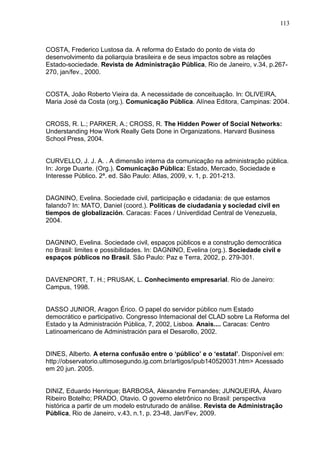 113



COSTA, Frederico Lustosa da. A reforma do Estado do ponto de vista do
desenvolvimento da poliarquia brasileira e de seus impactos sobre as relações
Estado-sociedade. Revista de Administração Pública, Rio de Janeiro, v.34, p.267-
270, jan/fev., 2000.


COSTA, João Roberto Vieira da. A necessidade de conceituação. In: OLIVEIRA,
Maria José da Costa (org.). Comunicação Pública. Alínea Editora, Campinas: 2004.


CROSS, R. L.; PARKER, A.; CROSS, R. The Hidden Power of Social Networks:
Understanding How Work Really Gets Done in Organizations. Harvard Business
School Press, 2004.


CURVELLO, J. J. A. . A dimensão interna da comunicação na administração pública.
In: Jorge Duarte. (Org.). Comunicação Pública: Estado, Mercado, Sociedade e
Interesse Público. 2ª. ed. São Paulo: Atlas, 2009, v. 1, p. 201-213.


DAGNINO, Evelina. Sociedade civil, participação e cidadania: de que estamos
falando? In: MATO, Daniel (coord.). Políticas de ciudadanía y sociedad civil en
tiempos de globalización. Caracas: Faces / Univerdidad Central de Venezuela,
2004.


DAGNINO, Evelina. Sociedade civil, espaços públicos e a construção democrática
no Brasil: limites e possibilidades. In: DAGNINO, Evelina (org.). Sociedade civil e
espaços públicos no Brasil. São Paulo: Paz e Terra, 2002, p. 279-301.


DAVENPORT, T. H.; PRUSAK, L. Conhecimento empresarial. Rio de Janeiro:
Campus, 1998.


DASSO JUNIOR, Aragon Érico. O papel do servidor público num Estado
democrático e participativo. Congresso Internacional del CLAD sobre La Reforma del
Estado y la Administración Pública, 7, 2002, Lisboa. Anais.... Caracas: Centro
Latinoamericano de Administración para el Desarollo, 2002.


DINES, Alberto. A eterna confusão entre o ‘público’ e o ‘estatal’. Disponível em:
http://observatorio.ultimosegundo.ig.com.br/artigos/ipub140520031.htm> Acessado
em 20 jun. 2005.


DINIZ, Eduardo Henrique; BARBOSA, Alexandre Fernandes; JUNQUEIRA, Álvaro
Ribeiro Botelho; PRADO, Otavio. O governo eletrônico no Brasil: perspectiva
histórica a partir de um modelo estruturado de análise. Revista de Administração
Pública, Rio de Janeiro, v.43, n.1, p. 23-48, Jan/Fev, 2009.
 