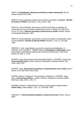 114



DINIZ, Eli. Globalização, reformas econômicas e elites empresariais. Rio de
Janeiro: Editora FGV, 2000.


DINIZ, Eli. Uma perspectiva analítica para a reforma do Estado. Lua Nova – Revista
de Cultura e Política, São Paulo, n. 45, p.29-48, 1998.


DINIZ, Eli. Governabilidade, democracia e reforma do Estado: os desafios da
construção de uma nova ordem no Brasil dos anos 90. In: DINIZ, Eli; AZEVEDO,
Sérgio de (Org.). Reforma do Estado e Democracia no Brasil. Brasília: Editora
Universidade de Brasília, 1997.


DINIZ, Eli. Governabilidade, governance e reforma do Estado: considerações sobre
o novo paradigma. Revista do Serviço Público, Brasília, v.120, n.2, mai./ago.,
1996.


DRYZEK, S. John. Legitimidade e economia na democracia deliberativa. In:
COELHO, Vera Schattan P., NOBRE, Marcos. Participação e deliberação: teoria
democrática e experiências institucionais no Brasil contemporâneo. São Paulo:
Editora 34, 2004, p. 41-62.


DUARTE, Jorge. Instrumentos da Comunicação Pública. In: DUARTE, Jorge (Org.).
Comunicação Pública: Estado, Mercado, Sociedade e Interesse Público. São
Paulo: Atlas, 2007.


DUARTE, Jorge. Assessoria de imprensa e relacionamento com a mídia: teoria e
técnica. 2 ed. São Paulo: Atlas, 2003.


DUARTE, Marcia Y. Matsuuchi. Comunicação e cidadania. In: DUARTE, Jorge
(org.). Comunicação pública – estado, mercado, sociedade e interesse pública.
São Paulo: Atlas, 2007. p. 95-115.


ELMORE, Richard F. Organizational models of social program implementation.
Public Policy, United States, v. 26, n. 2, p.185-228, 1978.



FACCIOLI, F. Communicazione pubblica e cultura del servizio. Roma: Carocci,
2000.
 