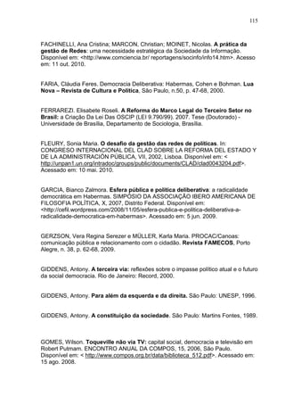 115



FACHINELLI, Ana Cristina; MARCON, Christian; MOINET, Nicolas. A prática da
gestão de Redes: uma necessidade estratégica da Sociedade da Informação.
Disponível em: <http://www.comciencia.br/ reportagens/socinfo/info14.htm>. Acesso
em: 11 out. 2010.


FARIA, Cláudia Feres. Democracia Deliberativa: Habermas, Cohen e Bohman. Lua
Nova – Revista de Cultura e Política, São Paulo, n.50, p. 47-68, 2000.


FERRAREZI. Elisabete Roseli. A Reforma do Marco Legal do Terceiro Setor no
Brasil: a Criação Da Lei Das OSCIP (LEI 9.790/99). 2007. Tese (Doutorado) -
Universidade de Brasília, Departamento de Sociologia, Brasília.


FLEURY, Sonia Maria. O desafio da gestão das redes de políticas. In:
CONGRESO INTERNACIONAL DEL CLAD SOBRE LA REFORMA DEL ESTADO Y
DE LA ADMINISTRACIÓN PÚBLICA, VII, 2002, Lisboa. Disponível em: <
http://unpan1.un.org/intradoc/groups/public/documents/CLAD/clad0043204.pdf>.
Acessado em: 10 mai. 2010.


GARCIA, Bianco Zalmora. Esfera pública e política deliberativa: a radicalidade
democrática em Habermas. SIMPÓSIO DA ASSOCIAÇÃO IBERO AMERICANA DE
FILOSOFIA POLÍTICA, X, 2007, Distrito Federal. Disponível em:
<http://cefil.wordpress.com/2008/11/05/esfera-publica-e-politica-deliberativa-a-
radicalidade-democratica-em-habermas>. Acessado em: 5 jun. 2009.


GERZSON, Vera Regina Serezer e MÜLLER, Karla Maria. PROCAC/Canoas:
comunicação pública e relacionamento com o cidadão. Revista FAMECOS, Porto
Alegre, n. 38, p. 62-68, 2009.


GIDDENS, Antony. A terceira via: reflexões sobre o impasse político atual e o futuro
da social democracia. Rio de Janeiro: Record, 2000.


GIDDENS, Antony. Para além da esquerda e da direita. São Paulo: UNESP, 1996.


GIDDENS, Antony. A constituição da sociedade. São Paulo: Martins Fontes, 1989.



GOMES, Wilson. Toqueville não via TV: capital social, democracia e televisão em
Robert Putmam. ENCONTRO ANUAL DA COMPOS, 15, 2006, São Paulo.
Disponível em: < http://www.compos.org.br/data/biblioteca_512.pdf>. Acessado em:
15 ago. 2008.
 