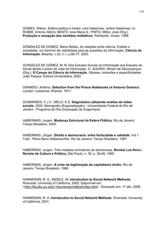 116




GOMES, Wilson. Esfera pública e media: com Habermas, contra Habermas. In:
RUBIM, Antonio Albino; BENTZ, Ione Maria G.; PINTO, Milton José (Org.).
Produção e recepção dos sentidos midiáticos. Petrópolis: Vozes, 1998.


GONZALEZ DE GOMEZ, Maria Nelida. As relações entre ciência, Estado e
sociedade: um domínio de visibilidade para as questões da informação. Ciência da
Informação, Brasília, v.32, n.1, p.60-77, 2003.


GONZÁLEZ DE GÓMEZ, M. N. Dos Estudos Sociais da Informação aos Estudos do
Social desde o ponto de vista da Informação. In: AQUINO, Miriam de Alburquerque.
(Org.). O Campo da Ciência da Informação. Gênese, conexões e especificidades.
João Pessoa: Editora Universitária, 2002.


GRAMSCI, Antônio. Selection from the Prison Notebooks of Antonio Gramsci.
London: Lawrence; Wishart, 1971.


GUIMARÃES, F.J.V.; MELO, E.S. Diagnóstico utilizando análise de redes
sociais. 2005. Monografia (Especialização) - Universidade Federal do Rio de
Janeiro - Programa de Pós-Graduação de Engenharia.


HABERMAS, Jurgen. Mudança Estrutural da Esfera Pública. Rio de Janeiro:
Tempo Brasileiro, 2003.


HABERMAS, Jürgen. Direito e democracia: entre facticidade e validade. Vol 1.
Trad.: Flávio Beno Siebeneichler. Rio de Janeiro: Tempo Brasileiro, 1997.


HABERMAS, Jurgen. Três modelos normativos de democracia. Revista Lua Nova -
Revista de Cultura e Política, São Paulo, n. 36, p. 39-48, 1995.


HABERMAS, Jürgen. A crise de legitimação do capitalismo tardio. Rio de
Janeiro: Tempo Brasileiro, 1980.


HANNEMAN, R. A.; RIDDLE, M. Introduction to Social Network Methods.
Riverside: University of Califórnia, 2005. Disponível em:
<http://faculty.ucr.edu/~hanneman/nettext/index.html>. Acessado em: 17 abr. 2008.


HANNEMAN, R. A. Introduction to Social Network Methods. Riverside: University
of California, 2001.
 