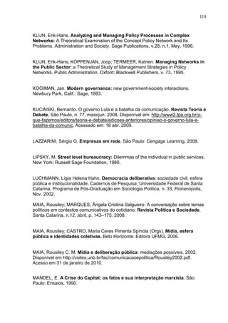118



KLIJN, Erik-Hans. Analyzing and Managing Policy Processes in Complex
Networks: A Theoretical Examination of the Concept Policy Network and Its
Problems. Administration and Society. Sage Publications, v.28, n.1, May, 1996.


KLIJN, Erik-Hans; KOPPENJAN, Joop; TERMEER, Katrien. Managing Networks in
the Public Sector: a Theoretical Study of Management Strategies in Policy
Networks. Public Administration. Oxford: Blackwell Publishers, v. 73, 1995.


KOOIMAN, Jan. Modern governance: new government-society interactions.
Newbury Park, Calif.: Sage, 1993.


KUCINSKI, Bernardo. O governo Lula e a batalha da comunicação. Revista Teoria e
Debate, São Paulo, n. 77, maio/jun. 2008. Disponível em: http://www2.fpa.org.br/o-
que-fazemos/editora/teoria-e-debate/edicoes-anteriores/opiniao-o-governo-lula-e-
batalha-da-comunic. Acessado em: 18 abr. 2009.


LAZZARINI, Sérgio G. Empresas em rede. São Paulo: Cengage Learning, 2008.


LIPSKY, M. Street level bureaucracy: Dilemmas of the individual in public services.
New York: Russell Sage Foundation, 1980.


LUCHMANN, Lígia Helena Hahn. Democracia deliberativa: sociedade civil, esfera
pública e institucionalidade. Cadernos de Pesquisa, Universidade Federal de Santa
Catarina, Programa de Pós-Graduação em Sociologia Política, n. 33, Florianópolis,
Nov. 2002.

MAIA, Rousiley; MARQUES, Ângela Cristina Salgueiro. A conversação sobre temas
políticos em contextos comunicativos do cotidiano. Revista Política e Sociedade,
Santa Catarina, n.12, abril, p. 143–175, 2008.


MAIA, Rousiley; CASTRO, Maria Ceres Pimenta Spínola (Orgs). Mídia, esfera
pública e identidades coletivas. Belo Horizonte: Editora UFMG, 2006.


MAIA, Rousiley C. M. Mídia e deliberação pública: mediações possíveis. 2002.
Disponível em http://vsites.unb.br/fac/comunicacaoepolitica/Rousiley2002.pdf.
Acesso em 31 de janeiro de 2010.


MANDEL, E. A Crise do Capital; os fatos e sua interpretação marxista. São
Paulo: Ensaios, 1990.
 