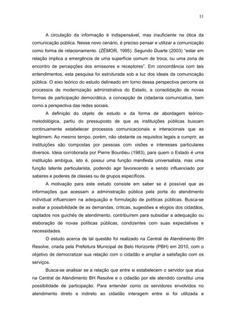 11



      A circulação da informação é indispensável, mas insuficiente na ótica da
comunicação pública. Nesse novo cenário, é preciso pensar e utilizar a comunicação
como forma de relacionamento. (ZÉMOR, 1995). Segundo Duarte (2003) “estar em
relação implica a emergência de uma superfície comum de troca, ou uma zona de
encontro de percepções dos emissores e receptores”. Em concordância com tais
entendimentos, esta pesquisa foi estruturada sob a luz dos ideais da comunicação
pública. O eixo teórico do estudo delineado em torno dessa perspectiva percorre os
processos de modernização administrativa do Estado, a consolidação de novas
formas de participação democrática, a concepção de cidadania comunicativa, bem
como a perspectiva das redes sociais.
      A definição do objeto de estudo e da forma de abordagem teórico-
metodológica, partiu do pressuposto de que as instituições públicas buscam
continuamente estabelecer processos comunicacionais e interacionais que as
legitimem. Ao mesmo tempo, porém, não obstante os requisitos legais a cumprir, as
instituições são compostas por pessoas com visões e interesses particulares
diversos. Ideia corroborada por Pierre Bourdieu (1983), para quem o Estado é uma
instituição ambígua, isto é, possui uma função manifesta universalista, mas uma
função latente particularista, podendo agir favorecendo e sendo influenciado por
saberes e poderes de classes ou de grupos específicos.
      A motivação para este estudo consiste em saber se é possível que as
informações que acessam a administração pública pela porta do atendimento
individual influenciem na adequação e formulação de políticas públicas. Busca-se
avaliar a possibilidade de as demandas, críticas, sugestões e elogios dos cidadãos,
captados nos guichês de atendimento, contribuírem para subsidiar a adequação ou
elaboração de novas políticas públicas, condizentes com suas expectativas e
necessidades.
      O estudo acerca de tal questão foi realizado na Central de Atendimento BH
Resolve, criada pela Prefeitura Municipal de Belo Horizonte (PBH) em 2010, com o
objetivo de democratizar sua relação com o cidadão e ampliar a satisfação com os
serviços.
      Busca-se analisar se a relação que entre si estabelecem o servidor que atua
na Central de Atendimento BH Resolve e o cidadão por ele atendido constitui uma
possibilidade de participação. Para entender como os servidores envolvidos no
atendimento direto e indireto ao cidadão interagem entre si foi utilizada a
 