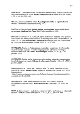 119



MARCELINO, Gileno Fernandes. Em busca da flexibilidade do Estado: o desafio das
reformas planejadas no Brasil. Revista de Administração Pública, Rio de Janeiro,
v. 37, n. 3, p.641-659, 2003.


MARCH, James G.; OLSON, Johan. A garbage can model of organizational
choice. Administrative Science Quarterly, 1972.


MARQUES, Eduardo Cesar. Redes sociais, instituições e atores políticos no
governo da cidade de São Paulo. São Paulo, Annablume. 2003.


MARQUES, Francisco P. J. A.; MIOLA, Edna. Deliberação mediada: Uma tipologia
das funções dos media para a formação do debate público. ENCONTRO ANUAL DA
ANPOCS, 33, 2009. Estudos em Comunicação, Portugal, LabCom – Laboratório
de Comunicação e Conteúdos On-Line, 2010, n. 7, v. 1, 1-28.


MARTELETO, Regina M. Redes sociais, mediação e apropriação de informação:
situando campo, objetos e conceitos na pesquisa em ciência da informação.
Pesquisa Brasileira em Ciência da Informação, Brasília, v.3, n.1, p.27-46,
jan/dez., 2010.


MARTELETO, Regina Maria. Análise das redes sociais: aplicação nos estudos de
transferência da informação. Ciência da Informação, Brasília, v. 30, n. 1, p.71-81,
jan./abr., 2001.


MARTIN-BARBERO, Jesús; REY, Germán; RINCÓN, Omar. Televisión Pública,
cultural, de calidad. Revista Gaceta, Colômbia, Ministério de Cultura, n. 47, 2000.
Disponível em:
<http://www.comunicacionymedios.com/Reflexion/television/tvpublicacalidad.htm>.
Acessado em: 8 set. 2008.


MASSARDIER, Gilles. Redes de Política Pública. In: SARAVIA, Enrique;
FERRAREZI, Elisabete (Orgs). Políticas públicas. Coletânea – v.2, p.167-186,
2006.


MATA, C. Comunicación y ciudadanía: problemas teórico-políticos de su articulación.
Revista Fronteiras, Rio Grande do Sul, v. 8, n. 1, 5-15, Jan./abril, 2006.
 