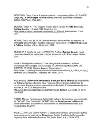 121



MONTEIRO, Graça França. A singularidade da comunicação pública. IN: DUARTE,
Jorge (org.). Comunicação Pública: estado, mercado, sociedade e interesse
público. São Paulo: Atlas, 2007.


MORAES, Nilson A.. FHC: imagem, mídia e poder político. Revista de Ciência
Política, Brasília, n. 6, abril 2003. Disponível em
<http://www.achegas.net/numero/seis/nilson_m_02.htm>. Acessado em: 3 nov.
2007.


MOURA, Tereza Vaz de; SILVA, Marcelo Kunrath. Atores sociais em espaços de
ampliação da democracia: as redes sociais em perspectiva. Revista de Sociologia
e Política, Curitiba, v.16, p. 43-54, ago., 2008.


MUSSO, P. A filosofia da rede. In: PARENTE, A. (Org.) Tramas da rede: novas
dimensões filosóficas, estéticas e políticas da comunicação. Porto Alegre: Sulina,
2004.


NEVES, Rodrigo Fernandes das. Crise de legitimidade do estado e novas
tecnologias de informação e comunicação. In: CONGRESSO NACIONAL DO
CONPEDI, 15, 2006, Manaus. Anais... Disponível em:
<http://www.conpedi.org/manaus/arquivos/anais/manaus/direito_e_politica_rodrigo_f
ernandes_das_neves.pdf>. Acessado em: 20 abr. 2010.



NEZ, Héloïse. Democracia participativa e inclusão socio-política: as experiências
de Bobigny (França) e Barreiro (Belo Horizonte, Brasil). Cahier de la Chaire de
recherche du Canada en développement des collectivités, Pratiques économiques et
sociales, n. 30, 2006. Disponível em:
http://www.democraciaparticipativa.org/files/Heloise_Nez.pdf Acessado em 30 de
mai. 2008.


NOBRE, Marcos. Participação e deliberação na teoria democrática: uma introdução.
In: COELHO, Vera Schattan P., NOBRE, Marcos. Participação e deliberação:
teoria democrática e experiências institucionais no Brasil contemporâneo. São
Paulo: Editora 34, 2004.


NOVELLI, Ana Lucia Coelho Romero. O papel institucional da comunicação pública
para o sucesso da governança. Organicom: Revista Brasileira de Comunicação
Organizacional e Relações Públicas, São Paulo, Ano 3, n.4, p.75-89, 2006.
 