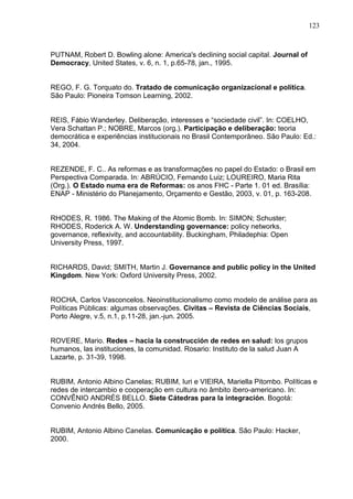 123



PUTNAM, Robert D. Bowling alone: America's declining social capital. Journal of
Democracy, United States, v. 6, n. 1, p.65-78, jan., 1995.


REGO, F. G. Torquato do. Tratado de comunicação organizacional e política.
São Paulo: Pioneira Tomson Learning, 2002.


REIS, Fábio Wanderley. Deliberação, interesses e “sociedade civil”. In: COELHO,
Vera Schattan P.; NOBRE, Marcos (org.). Participação e deliberação: teoria
democrática e experiências institucionais no Brasil Contemporâneo. São Paulo: Ed.:
34, 2004.


REZENDE, F. C.. As reformas e as transformações no papel do Estado: o Brasil em
Perspectiva Comparada. In: ABRÚCIO, Fernando Luiz; LOUREIRO, Maria Rita
(Org.). O Estado numa era de Reformas: os anos FHC - Parte 1. 01 ed. Brasília:
ENAP - Ministério do Planejamento, Orçamento e Gestão, 2003, v. 01, p. 163-208.


RHODES, R. 1986. The Making of the Atomic Bomb. In: SIMON; Schuster;
RHODES, Roderick A. W. Understanding governance: policy networks,
governance, reflexivity, and accountability. Buckingham, Philadephia: Open
University Press, 1997.


RICHARDS, David; SMITH, Martin J. Governance and public policy in the United
Kingdom. New York: Oxford University Press, 2002.


ROCHA, Carlos Vasconcelos. Neoinstitucionalismo como modelo de análise para as
Políticas Públicas: algumas observações. Civitas – Revista de Ciências Sociais,
Porto Alegre, v.5, n.1, p.11-28, jan.-jun. 2005.


ROVERE, Mario. Redes – hacia la construcción de redes en salud: los grupos
humanos, las instituciones, la comunidad. Rosario: Instituto de la salud Juan A
Lazarte, p. 31-39, 1998.


RUBIM, Antonio Albino Canelas; RUBIM, Iuri e VIEIRA, Mariella Pitombo. Políticas e
redes de intercambio e cooperação em cultura no âmbito ibero-americano. In:
CONVÊNIO ANDRÉS BELLO. Siete Cátedras para la integración. Bogotá:
Convenio Andrés Bello, 2005.


RUBIM, Antonio Albino Canelas. Comunicação e política. São Paulo: Hacker,
2000.
 