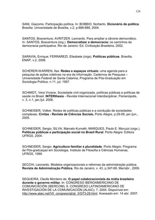 124



SANI, Giacomo. Participação política. In: BOBBIO, Norberto. Dicionário de política.
Brasília: Universidade de Brasília, v.2, p.888-889, 2004.


SANTOS, Boaventura; AVRITZER, Leonardo. Para ampliar a cânone democrático.
In: SANTOS, Boaventura (org.). Democratizar a democracia: os caminhos da
democracia participativa. Rio de Janeiro: Ed. Civilização Brasileira, 2002.


SARAVIA, Enrique; FERRAREZI, Elisabete (orgs). Políticas públicas. Brasília,
ENAP, v.2, 2006.


SCHERER-WARREN, Ilse. Redes e espaços virtuais: uma agenda para a
pesquisa de ações coletivas na era da informação. Cadernos de Pesquisa –
Universidade Federal de Santa Catarina, Programa de Pós-Graduação em
Sociologia Política, n.11, jul, 1997.


SCHMIDT, Vera Viviane. Sociedade civil organizada, políticas públicas e políticas de
saúde no Brasil. INTERthesis - Revista Internacional Interdisciplinar, Florianópolis,
v. 3, n.1, jan./jul. 2006.


SCHNEIDER, Volker. Redes de políticas públicas e a condução de sociedades
complexas. Civitas - Revista de Ciências Sociais, Porto Alegre, p.29-58, jan./jun.,
2005.


SCHNEIDER, Sergio; SILVA, Marcelo Kunrath; MARQUES, Paulo E. Moruzzi (orgs.).
Políticas públicas e participação social no Brasil Rural. Porto Alegre: Editora
UFRGS, 2004.


SCHNEIDER, Sergio. Agricultura familiar e pluralidade. Porto Alegre. Programa
de Pós-graduaçao em Sociologia, Instituto de Filosofia e Ciências Humanas,
UFRGS, 1999.


SECCHI, Leonardo. Modelos organizacionais e reformas da administração pública.
Revista de Administração Pública, Rio de Janeiro, v. 43, p.347-69, Mar/abr., 2009.


SEQUEIRA, Cleofe Monteiro de. O papel colaboracionista da mídia brasileira
durante o governo militar. In: CONGRESO IBEROAMERICANO DE
COMUNICACIÓN (IBERCOM), 8, CONGRESO LATINOAMERICANO DE
INVESTIGACIÓN DE LA COMUNICACIÓN (ALAIC), 7, 2004. Disponível em:
http://www.alaic.net/VII_congreso/gt/gt_3/GT3-29.html. Acessado em: 14 abr. 2007.
 