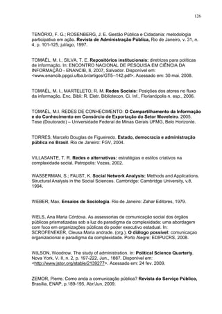 126



TENÓRIO, F. G.; ROSENBERG, J. E. Gestão Pública e Cidadania: metodologia
participativa em ação. Revista de Administração Pública, Rio de Janeiro, v. 31, n.
4, p. 101-125, jul/ago, 1997.


TOMAÉL, M. I., SILVA, T. E. Repositórios institucionais: diretrizes para políticas
de informação. In: ENCONTRO NACIONAL DE PESQUISA EM CIÊNCIA DA
INFORMAÇÃO - ENANCIB, 8, 2007, Salvador. Disponível em:
<www.enancib.ppgci.ufba.br/artigos/GT5--142.pdf>. Acessado em: 30 mai. 2008.


TOMAÉL, M. I., MARTELETO, R. M. Redes Sociais: Posições dos atores no fluxo
da informação. Enc. Bibli: R. Eletr. Bibliotecon. Ci. Inf., Florianópolis n. esp., 2006.


TOMAÉL, M.I. REDES DE CONHECIMENTO: O Compartilhamento da Informação
e do Conhecimento em Consórcio de Exportação do Setor Moveleiro. 2005.
Tese (Doutorado) – Universidade Federal de Minas Gerais UFMG, Belo Horizonte.


TORRES, Marcelo Douglas de Figueiredo. Estado, democracia e administração
pública no Brasil. Rio de Janeiro: FGV, 2004.


VILLASANTE, T. R. Redes e alternativas: estratégias e estilos criativos na
complexidade social. Petropolis: Vozes, 2002.

WASSERMAN, S.; FAUST, K. Social Network Analysis: Methods and Applications.
Structural Analysis in the Social Sciences. Cambridge: Cambridge University, v.8,
1994.


WEBER, Max. Ensaios de Sociologia. Rio de Janeiro: Zahar Editores, 1979.


WELS, Ana Maria Córdova. As assessorias de comunicação social dos órgãos
públicos prismatizadas sob a luz do paradigma da complexidade: uma abordagem
com foco em organizações públicas do poder executivo estadual. In:
SCROFENEKER, Cleusa Maria andrade. (org.). O diálogo possível: comunicaçao
organizacional e paradigma da complexidade. Porto Alegre: EDIPUCRS, 2008.


WILSON, Woodrow. The study of administration. In: Political Science Quarterly.
Nova York, V. II, n. 2, p. 197-222, Jun., 1887. Disponível em:
<http://www.jstor.org/stable/2139277>. Acessado em: 24 fev. 2009.


ZEMOR, Pierre. Como anda a comunicação pública? Revista do Serviço Público,
Brasília, ENAP, p.189-195, Abr/Jun, 2009.
 