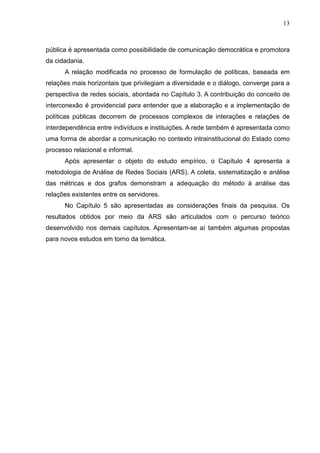 13



pública é apresentada como possibilidade de comunicação democrática e promotora
da cidadania.
      A relação modificada no processo de formulação de políticas, baseada em
relações mais horizontais que privilegiam a diversidade e o diálogo, converge para a
perspectiva de redes sociais, abordada no Capítulo 3. A contribuição do conceito de
interconexão é providencial para entender que a elaboração e a implementação de
políticas públicas decorrem de processos complexos de interações e relações de
interdependência entre indivíduos e instituições. A rede também é apresentada como
uma forma de abordar a comunicação no contexto intrainstitucional do Estado como
processo relacional e informal.
      Após apresentar o objeto do estudo empírico, o Capítulo 4 apresenta a
metodologia de Análise de Redes Sociais (ARS). A coleta, sistematização e análise
das métricas e dos grafos demonstram a adequação do método à análise das
relações existentes entre os servidores.
      No Capítulo 5 são apresentadas as considerações finais da pesquisa. Os
resultados obtidos por meio da ARS são articulados com o percurso teórico
desenvolvido nos demais capítulos. Apresentam-se aí também algumas propostas
para novos estudos em torno da temática.
 