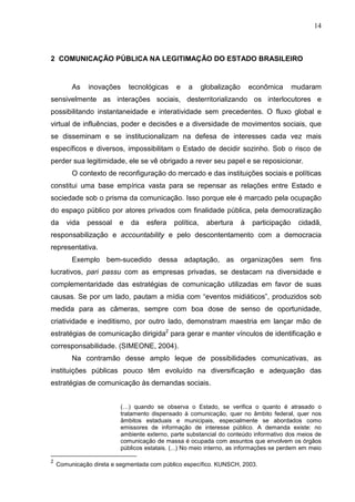 14



2 COMUNICAÇÃO PÚBLICA NA LEGITIMAÇÃO DO ESTADO BRASILEIRO


         As    inovações     tecnológicas     e    a     globalização       econômica       mudaram
sensivelmente as interações sociais, desterritorializando os interlocutores e
possibilitando instantaneidade e interatividade sem precedentes. O fluxo global e
virtual de influências, poder e decisões e a diversidade de movimentos sociais, que
se disseminam e se institucionalizam na defesa de interesses cada vez mais
específicos e diversos, impossibilitam o Estado de decidir sozinho. Sob o risco de
perder sua legitimidade, ele se vê obrigado a rever seu papel e se reposicionar.
         O contexto de reconfiguração do mercado e das instituições sociais e políticas
constitui uma base empírica vasta para se repensar as relações entre Estado e
sociedade sob o prisma da comunicação. Isso porque ele é marcado pela ocupação
do espaço público por atores privados com finalidade pública, pela democratização
da     vida   pessoal    e   da    esfera    política,    abertura      à    participação    cidadã,
responsabilização e accountability e pelo descontentamento com a democracia
representativa.
         Exemplo bem-sucedido dessa adaptação, as organizações sem fins
lucrativos, pari passu com as empresas privadas, se destacam na diversidade e
complementaridade das estratégias de comunicação utilizadas em favor de suas
causas. Se por um lado, pautam a mídia com “eventos midiáticos”, produzidos sob
medida para as câmeras, sempre com boa dose de senso de oportunidade,
criatividade e ineditismo, por outro lado, demonstram maestria em lançar mão de
estratégias de comunicação dirigida2 para gerar e manter vínculos de identificação e
corresponsabilidade. (SIMEONE, 2004).
         Na contramão desse amplo leque de possibilidades comunicativas, as
instituições públicas pouco têm evoluído na diversificação e adequação das
estratégias de comunicação às demandas sociais.


                          (…) quando se observa o Estado, se verifica o quanto é atrasado o
                          tratamento dispensado à comunicação, quer no âmbito federal, quer nos
                          âmbitos estaduais e municipais, especialmente se abordados como
                          emissores de informação de interesse público. A demanda existe: no
                          ambiente externo, parte substancial do conteúdo informativo dos meios de
                          comunicação de massa é ocupada com assuntos que envolvem os órgãos
                          públicos estatais. (...) No meio interno, as informações se perdem em meio

2
    Comunicação direta e segmentada com público específico. KUNSCH, 2003.
 