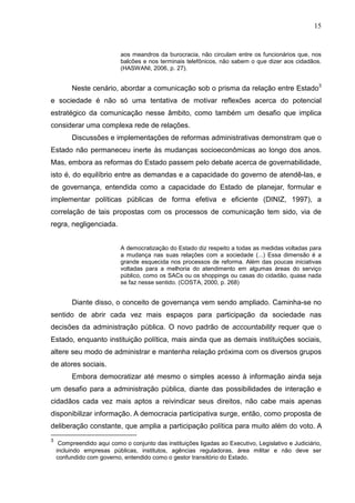 15


                            aos meandros da burocracia, não circulam entre os funcionários que, nos
                            balcões e nos terminais telefônicos, não sabem o que dizer aos cidadãos.
                            (HASWANI, 2006, p. 27).


         Neste cenário, abordar a comunicação sob o prisma da relação entre Estado3
e sociedade é não só uma tentativa de motivar reflexões acerca do potencial
estratégico da comunicação nesse âmbito, como também um desafio que implica
considerar uma complexa rede de relações.
         Discussões e implementações de reformas administrativas demonstram que o
Estado não permaneceu inerte às mudanças socioeconômicas ao longo dos anos.
Mas, embora as reformas do Estado passem pelo debate acerca de governabilidade,
isto é, do equilíbrio entre as demandas e a capacidade do governo de atendê-las, e
de governança, entendida como a capacidade do Estado de planejar, formular e
implementar políticas públicas de forma efetiva e eficiente (DINIZ, 1997), a
correlação de tais propostas com os processos de comunicação tem sido, via de
regra, negligenciada.


                            A democratização do Estado diz respeito a todas as medidas voltadas para
                            a mudança nas suas relações com a sociedade (...) Essa dimensão é a
                            grande esquecida nos processos de reforma. Além das poucas iniciativas
                            voltadas para a melhoria do atendimento em algumas áreas do serviço
                            público, como os SACs ou os shoppings ou casas do cidadão, quase nada
                            se faz nesse sentido. (COSTA, 2000, p. 268)


         Diante disso, o conceito de governança vem sendo ampliado. Caminha-se no
sentido de abrir cada vez mais espaços para participação da sociedade nas
decisões da administração pública. O novo padrão de accountability requer que o
Estado, enquanto instituição política, mais ainda que as demais instituições sociais,
altere seu modo de administrar e mantenha relação próxima com os diversos grupos
de atores sociais.
         Embora democratizar até mesmo o simples acesso à informação ainda seja
um desafio para a administração pública, diante das possibilidades de interação e
cidadãos cada vez mais aptos a reivindicar seus direitos, não cabe mais apenas
disponibilizar informação. A democracia participativa surge, então, como proposta de
deliberação constante, que amplia a participação política para muito além do voto. A
3
     Compreendido aqui como o conjunto das instituições ligadas ao Executivo, Legislativo e Judiciário,
    incluindo empresas públicas, institutos, agências reguladoras, área militar e não deve ser
    confundido com governo, entendido como o gestor transitório do Estado.
 