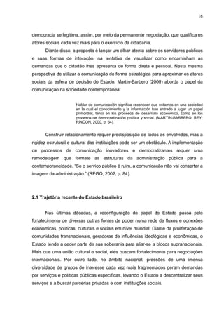 16



democracia se legitima, assim, por meio da permanente negociação, que qualifica os
atores sociais cada vez mais para o exercício da cidadania.
      Diante disso, a proposta é lançar um olhar atento sobre os servidores públicos
e suas formas de interação, na tentativa de visualizar como encaminham as
demandas que o cidadão lhes apresenta de forma direta e pessoal. Nesta mesma
perspectiva de utilizar a comunicação de forma estratégica para aproximar os atores
sociais da esfera de decisão do Estado, Martín-Barbero (2000) aborda o papel da
comunicação na sociedade contemporânea:


                      Hablar de comunicación significa reconocer que estamos en una sociedad
                      en la cual el conocimiento y la información han entrado a jugar un papel
                      primordial, tanto en los procesos de desarrollo económico, como en los
                      procesos de democratización política y social. (MARTIN-BARBERO, REY;
                      RINCON, 2000, p. 54).


      Construir relacionamento requer predisposição de todos os envolvidos, mas a
rigidez estrutural e cultural das instituições pode ser um obstáculo. A implementação
de processos de comunicação inovadores e democratizantes requer uma
remodelagem que formate as estruturas da administração pública para a
contemporaneidade. “Se o serviço público é ruim, a comunicação não vai consertar a
imagem da administração.” (REGO, 2002, p. 84).




2.1 Trajetória recente do Estado brasileiro


      Nas últimas décadas, a reconfiguração do papel do Estado passa pelo
fortalecimento de diversas outras fontes de poder numa rede de fluxos e conexões
econômicas, políticas, culturais e sociais em nível mundial. Diante da proliferação de
comunidades transnacionais, geradoras de influências ideológicas e econômicas, o
Estado tende a ceder parte de sua soberania para aliar-se a blocos supranacionais.
Mais que uma união cultural e social, eles buscam fortalecimento para negociações
internacionais. Por outro lado, no âmbito nacional, pressões de uma imensa
diversidade de grupos de interesse cada vez mais fragmentados geram demandas
por serviços e políticas públicas específicas, levando o Estado a descentralizar seus
serviços e a buscar parcerias privadas e com instituições sociais.
 