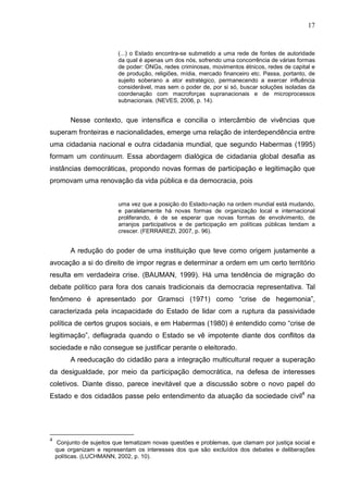 17


                           (...) o Estado encontra-se submetido a uma rede de fontes de autoridade
                           da qual é apenas um dos nós, sofrendo uma concorrência de várias formas
                           de poder: ONGs, redes criminosas, movimentos étnicos, redes de capital e
                           de produção, religiões, mídia, mercado financeiro etc. Passa, portanto, de
                           sujeito soberano a ator estratégico, permanecendo a exercer influência
                           considerável, mas sem o poder de, por si só, buscar soluções isoladas da
                           coordenação com macroforças supranacionais e de microprocessos
                           subnacionais. (NEVES, 2006, p. 14).


         Nesse contexto, que intensifica e concilia o intercâmbio de vivências que
superam fronteiras e nacionalidades, emerge uma relação de interdependência entre
uma cidadania nacional e outra cidadania mundial, que segundo Habermas (1995)
formam um continuum. Essa abordagem dialógica de cidadania global desafia as
instâncias democráticas, propondo novas formas de participação e legitimação que
promovam uma renovação da vida pública e da democracia, pois


                           uma vez que a posição do Estado-nação na ordem mundial está mudando,
                           e paralelamente há novas formas de organização local e internacional
                           proliferando, é de se esperar que novas formas de envolvimento, de
                           arranjos participativos e de participação em políticas públicas tendam a
                           crescer. (FERRAREZI, 2007, p. 96).


         A redução do poder de uma instituição que teve como origem justamente a
avocação a si do direito de impor regras e determinar a ordem em um certo território
resulta em verdadeira crise. (BAUMAN, 1999). Há uma tendência de migração do
debate político para fora dos canais tradicionais da democracia representativa. Tal
fenômeno é apresentado por Gramsci (1971) como “crise de hegemonia”,
caracterizada pela incapacidade do Estado de lidar com a ruptura da passividade
política de certos grupos sociais, e em Habermas (1980) é entendido como “crise de
legitimação”, deflagrada quando o Estado se vê impotente diante dos conflitos da
sociedade e não consegue se justificar perante o eleitorado.
         A reeducação do cidadão para a integração multicultural requer a superação
da desigualdade, por meio da participação democrática, na defesa de interesses
coletivos. Diante disso, parece inevitável que a discussão sobre o novo papel do
Estado e dos cidadãos passe pelo entendimento da atuação da sociedade civil4 na




4
     Conjunto de sujeitos que tematizam novas questões e problemas, que clamam por justiça social e
    que organizam e representam os interesses dos que são excluídos dos debates e deliberações
    políticas. (LUCHMANN, 2002, p. 10).
 