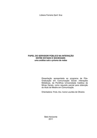 Lidiane Ferreira Sant’ Ana




PAPEL DO SERVIDOR PÚBLICO NA INTERAÇÃO
       ENTRE ESTADO E SOCIEDADE:
     uma análise sob o prisma de redes




           Dissertação apresentada ao programa de Pós-
           Graduação em Comunicação Social: Interações
           Midiáticas, da Pontifícia Universidade Católica de
           Minas Gerais, como requisito parcial para obtenção
           do título de Mestre em Comunicação.

           Orientadora: Profa. Dra. Ivone Lourdes de Oliveira




              Belo Horizonte
                   2011
 