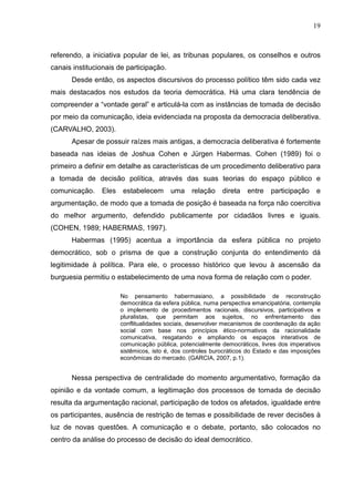 19



referendo, a iniciativa popular de lei, as tribunas populares, os conselhos e outros
canais institucionais de participação.
      Desde então, os aspectos discursivos do processo político têm sido cada vez
mais destacados nos estudos da teoria democrática. Há uma clara tendência de
compreender a “vontade geral” e articulá-la com as instâncias de tomada de decisão
por meio da comunicação, ideia evidenciada na proposta da democracia deliberativa.
(CARVALHO, 2003).
      Apesar de possuir raízes mais antigas, a democracia deliberativa é fortemente
baseada nas ideias de Joshua Cohen e Jürgen Habermas. Cohen (1989) foi o
primeiro a definir em detalhe as características de um procedimento deliberativo para
a tomada de decisão política, através das suas teorias do espaço público e
comunicação.    Eles   estabelecem       uma     relação    direta   entre   participação     e
argumentação, de modo que a tomada de posição é baseada na força não coercitiva
do melhor argumento, defendido publicamente por cidadãos livres e iguais.
(COHEN, 1989; HABERMAS, 1997).
      Habermas (1995) acentua a importância da esfera pública no projeto
democrático, sob o prisma de que a construção conjunta do entendimento dá
legitimidade à política. Para ele, o processo histórico que levou à ascensão da
burguesia permitiu o estabelecimento de uma nova forma de relação com o poder.

                       No pensamento habermasiano, a possibilidade de reconstrução
                       democrática da esfera pública, numa perspectiva emancipatória, contempla
                       o implemento de procedimentos racionais, discursivos, participativos e
                       pluralistas, que permitam aos sujeitos, no enfrentamento das
                       conflitualidades sociais, desenvolver mecanismos de coordenação da ação
                       social com base nos princípios ético-normativos da racionalidade
                       comunicativa, resgatando e ampliando os espaços interativos de
                       comunicação pública, potencialmente democráticos, livres dos imperativos
                       sistêmicos, isto é, dos controles burocráticos do Estado e das imposições
                       econômicas do mercado. (GARCIA, 2007, p.1).


      Nessa perspectiva de centralidade do momento argumentativo, formação da
opinião e da vontade comum, a legitimação dos processos de tomada de decisão
resulta da argumentação racional, participação de todos os afetados, igualdade entre
os participantes, ausência de restrição de temas e possibilidade de rever decisões à
luz de novas questões. A comunicação e o debate, portanto, são colocados no
centro da análise do processo de decisão do ideal democrático.
 