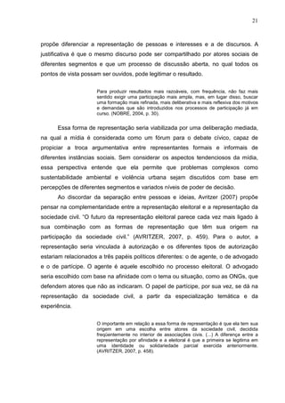 21



propõe diferenciar a representação de pessoas e interesses e a de discursos. A
justificativa é que o mesmo discurso pode ser compartilhado por atores sociais de
diferentes segmentos e que um processo de discussão aberta, no qual todos os
pontos de vista possam ser ouvidos, pode legitimar o resultado.

                     Para produzir resultados mais razoáveis, com frequência, não faz mais
                     sentido exigir uma participação mais ampla, mas, em lugar disso, buscar
                     uma formação mais refinada, mais deliberativa e mais reflexiva dos motivos
                     e demandas que são introduzidos nos processos de participação já em
                     curso. (NOBRE, 2004, p. 30).


      Essa forma de representação seria viabilizada por uma deliberação mediada,
na qual a mídia é considerada como um fórum para o debate cívico, capaz de
propiciar a troca argumentativa entre representantes formais e informais de
diferentes instâncias sociais. Sem considerar os aspectos tendenciosos da mídia,
essa perspectiva entende que ela permite que problemas complexos como
sustentabilidade ambiental e violência urbana sejam discutidos com base em
percepções de diferentes segmentos e variados níveis de poder de decisão.
      Ao discordar da separação entre pessoas e ideias, Avritzer (2007) propõe
pensar na complementaridade entre a representação eleitoral e a representação da
sociedade civil. “O futuro da representação eleitoral parece cada vez mais ligado à
sua combinação com as formas de representação que têm sua origem na
participação da sociedade civil.” (AVRITZER, 2007, p. 459). Para o autor, a
representação seria vinculada à autorização e os diferentes tipos de autorização
estariam relacionados a três papéis políticos diferentes: o de agente, o de advogado
e o de partícipe. O agente é aquele escolhido no processo eleitoral. O advogado
seria escolhido com base na afinidade com o tema ou situação, como as ONGs, que
defendem atores que não as indicaram. O papel de partícipe, por sua vez, se dá na
representação da sociedade civil, a partir da especialização temática e da
experiência.


                     O importante em relação a essa forma de representação é que ela tem sua
                     origem em uma escolha entre atores da sociedade civil, decidida
                     freqüentemente no interior de associações civis. (...) A diferença entre a
                     representação por afinidade e a eleitoral é que a primeira se legitima em
                     uma identidade ou solidariedade parcial exercida anteriormente.
                     (AVRITZER, 2007, p. 458).
 