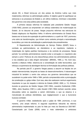23



século XX, o Brasil tornou-se um dos países da América Latina que mais
implementou reformas na administração pública. O objetivo geral foi aperfeiçoar as
estruturas e os processos do Estado e, em última instância, minimizar o descrédito
dos governos e da coisa pública pela sociedade.
      A primeira dessas reformas foi realizada pelo presidente Getúlio Vargas
(1930-1945), pioneiro ao empreender um esforço sistemático de modernização do
Estado. Já no discurso de posse, Vargas propunha reformas nas estruturas do
Estado oligárquico da República Velha. A reforma administrativa do Estado Novo
baseou-se na busca de superação do patrimonialismo e, a partir de 1937, promoveu
uma série de transformações, que tinham como vertente principal a racionalização
burocrática, por meio da centralização e padronização dos procedimentos.
      O Departamento de Administração do Serviço Público (DASP) focou o
combate ao patrimonialismo, ao clientelismo e ao nepotismo, mediante a
implantação de rígidos padrões hierárquicos e de controle de processos. Nesse
período “os controles administrativos visando evitar a corrupção e o nepotismo são
sempre a priori. Parte-se de uma desconfiança prévia nos administradores públicos
e nos cidadãos que a eles dirigem demandas”. (BRASIL, 1995, p. 15). Com isso,
durante a ditadura militar, observou-se a consolidação do estilo tecnocrático, que
reforçou a supremacia da abordagem técnica na formulação das políticas públicas.
      No período pós-37, o governo Vargas passou a assumir as feições de um
estado intervencionista, lançando as bases do desenvolvimentismo. A alavancagem
industrial foi também o centro dos esforços dos governos democráticos que se
sucederam no poder entre 1946 e 1964, período compreendido entre a promulgação
da constituição e o golpe militar. Com isso, eles não realizaram nenhum experimento
importante no que diz respeito à reforma do Estado (DINIZ, 2005, p. 11). Embora
durante os governos de Getúlio Vargas (1951-1954), Juscelino Kubitschek (1956-
1960), Jânio Quadros (1961) e João Goulart (1961-1964) tenham ocorrido várias
discussões sobre os aspectos a serem reformados, o que se observa é a
manutenção de práticas clientelistas, que negligenciavam o que a burocracia
buscava combater.
      O governo militar, estabelecido após o golpe de 1964, promoveu, à sua
maneira, uma ampla reforma. A segunda experiência relevante de reforma
administrativa implementada no país foi feita por meio do Decreto-Lei 200/1967.
Caracterizado   por   Costa   (2008)   como   o   mais   sistemático   e   ambicioso
 