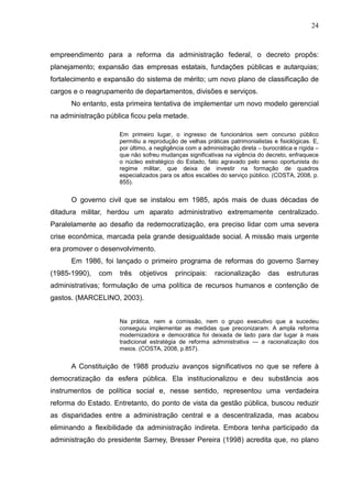 24



empreendimento para a reforma da administração federal, o decreto propôs:
planejamento; expansão das empresas estatais, fundações públicas e autarquias;
fortalecimento e expansão do sistema de mérito; um novo plano de classificação de
cargos e o reagrupamento de departamentos, divisões e serviços.
      No entanto, esta primeira tentativa de implementar um novo modelo gerencial
na administração pública ficou pela metade.

                     Em primeiro lugar, o ingresso de funcionários sem concurso público
                     permitiu a reprodução de velhas práticas patrimonialistas e fisiológicas. E,
                     por último, a negligência com a administração direta – burocrática e rígida –
                     que não sofreu mudanças significativas na vigência do decreto, enfraquece
                     o núcleo estratégico do Estado, fato agravado pelo senso oportunista do
                     regime militar, que deixa de investir na formação de quadros
                     especializados para os altos escalões do serviço público. (COSTA, 2008, p.
                     855).


      O governo civil que se instalou em 1985, após mais de duas décadas de
ditadura militar, herdou um aparato administrativo extremamente centralizado.
Paralelamente ao desafio da redemocratização, era preciso lidar com uma severa
crise econômica, marcada pela grande desigualdade social. A missão mais urgente
era promover o desenvolvimento.
      Em 1986, foi lançado o primeiro programa de reformas do governo Sarney
(1985-1990),   com   três   objetivos     principais:    racionalização       das    estruturas
administrativas; formulação de uma política de recursos humanos e contenção de
gastos. (MARCELINO, 2003).


                     Na prática, nem a comissão, nem o grupo executivo que a sucedeu
                     conseguiu implementar as medidas que preconizaram. A ampla reforma
                     modernizadora e democrática foi deixada de lado para dar lugar à mais
                     tradicional estratégia de reforma administrativa — a racionalização dos
                     meios. (COSTA, 2008, p.857).


      A Constituição de 1988 produziu avanços significativos no que se refere à
democratização da esfera pública. Ela institucionalizou e deu substância aos
instrumentos de política social e, nesse sentido, representou uma verdadeira
reforma do Estado. Entretanto, do ponto de vista da gestão pública, buscou reduzir
as disparidades entre a administração central e a descentralizada, mas acabou
eliminando a flexibilidade da administração indireta. Embora tenha participado da
administração do presidente Sarney, Bresser Pereira (1998) acredita que, no plano
 