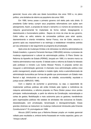 25



gerencial, houve uma volta aos ideais burocráticos dos anos 1930 e, no plano
político, uma tentativa de retorno ao populismo dos anos 1950.
      Em 1990, tomou posse o primeiro governo civil eleito pelo voto direto. O
presidente Collor tentou cumprir seus propósitos reformadores com ações sem
planejamento. Assim, a proposta de reduzir o tamanho e o número de servidores da
máquina governamental foi implantada de forma radical, desagregando e
desmotivando o funcionalismo público. Depois do início da crise de seu governo,
Collor voltou ao velho sistema de concessões políticas para atrair apoios,
desmembrando e criando ministérios. Itamar Franco, vice de Collor, assumiu o
governo após seu impeachment e se restringiu a restabelecer ministérios extintos
por seu antecessor e dar seguimento ao programa de privatização.
      Após anos de mudanças tímidas e de retrocesso na reforma administrativa do
Estado brasileiro, o governo Fernando Henrique (1995-2002) reiniciou o processo de
mudança organizacional e cultural da administração pública. O Plano Diretor da
Reforma do Aparelho de Estado (PDRAE), lançado em 1995, é o terceiro marco na
história administrativa mais recente. O debate sobre a reforma do Estado foi liderado
pelo professor e ministro Luis Carlos Bresser Pereira. A proposta central era
inaugurar a administração gerencial. A chamada nova administração pública (new
public manegement), propôs substituir o modelo rígido, lento e autorreferenciado de
administração burocrática por formas de gestão que promovessem um Estado mais
flexível e ágil, introduzindo os conceitos de cidadão, accountability, equidade e
justiça social. (ABRUCIO, 1996).
      Com o objetivo de aumentar a governança, ou seja, a capacidade de
implementar políticas públicas até então limitada pela rigidez e ineficiência da
máquina administrativa, a reforma proposta no Plano Diretor possui cinco pontos
principais: institucionalização, a partir da reforma da Constituição; racionalização e
cortes de gastos; flexibilização e mais autonomia para os gestores; transferência
para organizações públicas não estatais de atividades não exclusivas do Estado;
desestatização, com privatização, terceirização e desregulamentação. Essas
grandes diretrizes se traduziram na mudança institucional introduzida pela Emenda
Constitucional nº 19, promulgada em 1998.
      Abrucio (2007) lembra que a Reforma Bresser propôs um modelo gerencial
voltado para resultados e, embora tenha fracassado em muitos aspectos, gerou um
“choque cultural”.
 