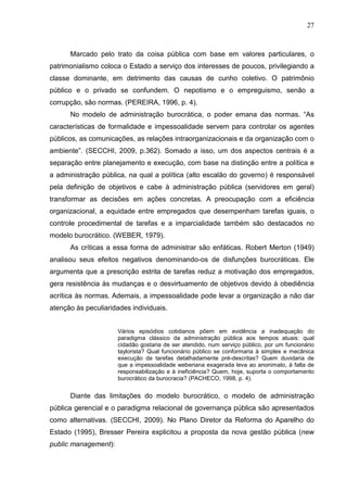 27



      Marcado pelo trato da coisa pública com base em valores particulares, o
patrimonialismo coloca o Estado a serviço dos interesses de poucos, privilegiando a
classe dominante, em detrimento das causas de cunho coletivo. O patrimônio
público e o privado se confundem. O nepotismo e o empreguismo, senão a
corrupção, são normas. (PEREIRA, 1996, p. 4).
      No modelo de administração burocrática, o poder emana das normas. “As
características de formalidade e impessoalidade servem para controlar os agentes
públicos, as comunicações, as relações intraorganizacionais e da organização com o
ambiente”. (SECCHI, 2009, p.362). Somado a isso, um dos aspectos centrais é a
separação entre planejamento e execução, com base na distinção entre a política e
a administração pública, na qual a política (alto escalão do governo) é responsável
pela definição de objetivos e cabe à administração pública (servidores em geral)
transformar as decisões em ações concretas. A preocupação com a eficiência
organizacional, a equidade entre empregados que desempenham tarefas iguais, o
controle procedimental de tarefas e a imparcialidade também são destacados no
modelo burocrático. (WEBER, 1979).
      As críticas a essa forma de administrar são enfáticas. Robert Merton (1949)
analisou seus efeitos negativos denominando-os de disfunções burocráticas. Ele
argumenta que a prescrição estrita de tarefas reduz a motivação dos empregados,
gera resistência às mudanças e o desvirtuamento de objetivos devido à obediência
acrítica às normas. Ademais, a impessoalidade pode levar a organização a não dar
atenção às peculiaridades individuais.


                      Vários episódios cotidianos põem em evidência a inadequação do
                      paradigma clássico da administração pública aos tempos atuais: qual
                      cidadão gostaria de ser atendido, num serviço público, por um funcionário
                      taylorista? Qual funcionário público se conformaria à simples e mecânica
                      execução de tarefas detalhadamente pré-descritas? Quem duvidaria de
                      que a impessoalidade weberiana exagerada leva ao anonimato, à falta de
                      responsabilização e à ineficiência? Quem, hoje, suporta o comportamento
                      burocrático da burocracia? (PACHECO, 1998, p. 4).


      Diante das limitações do modelo burocrático, o modelo de administração
pública gerencial e o paradigma relacional de governança pública são apresentados
como alternativas. (SECCHI, 2009). No Plano Diretor da Reforma do Aparelho do
Estado (1995), Bresser Pereira explicitou a proposta da nova gestão pública (new
public management):
 