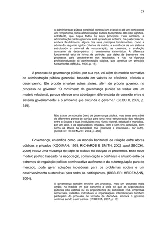 28




                       A administração pública gerencial constitui um avanço e até um certo ponto
                       um rompimento com a administração pública burocrática. Isto não significa,
                       entretanto, que negue todos os seus princípios. Pelo contrário, a
                       administração pública gerencial está apoiada na anterior, da qual conserva,
                       embora flexibilizando, alguns dos seus princípios fundamentais, como a
                       admissão segundo rígidos critérios de mérito, a existência de um sistema
                       estruturado e universal de remuneração, as carreiras, a avaliação
                       constante de desempenho, o treinamento sistemático. A diferença
                       fundamental está na forma de controle, que deixa de basear-se nos
                       processos para concentrar-se nos resultados, e não na rigorosa
                       profissionalização da administração pública, que continua um princípio
                       fundamental. (BRASIL, 1995, p. 16).


         A proposta de governança pública, por sua vez, vai além do modelo normativo
de administração pública gerencial, baseado em valores de eficiência, eficácia e
desempenho. Ele propõe envolver outros atores, além do próprio governo, no
processo de governar. “O movimento da governança pública se traduz em um
modelo relacional, porque oferece uma abordagem diferenciada de conexão entre o
sistema governamental e o ambiente que circunda o governo.” (SECCHI, 2009, p.
349).


                       Não existe um conceito único de governança pública, mas antes uma série
                       de diferentes pontos de partida para uma nova estruturação das relações
                       entre o Estado e suas instituições nos níveis federal, estadual e municipal,
                       por um lado, e as organizações privadas, com e sem fins lucrativos, bem
                       como os atores da sociedade civil (coletivos e individuais), por outro.
                       (KISSLER; HEIDEMANN, 2004, p. 480).


         Governança, entendida como um modelo horizontal de relação entre atores
públicos e privados (KOOIMAN, 1993; RICHARDS E SMITH, 2002 apud SECCHI,
2009) traduz uma mudança do papel do Estado na solução de problemas. Esse novo
modelo político baseado na negociação, comunicação e confiança e situado entre os
extremos da regulação político-administrativa autônoma e da autorregulação pura de
mercado, pode gerar soluções inovadoras para os problemas sociais e um
desenvolvimento sustentável para todos os participantes. (KISSLER; HEIDEMANN,
2004).
                       A governança também envolve um processo, mas um processo mais
                       amplo, na medida em que transmite a ideia de que as organizações
                       públicas não estatais ou as organizações da sociedade civil, empresas
                       comerciais, cidadãos individuais e organizações internacionais também
                       participam do processo de tomada de decisões, embora o governo
                       continue sendo o ator central. (PEREIRA, 2007, p. 13)
 