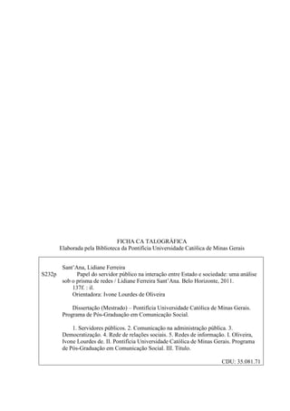 FICHA CA TALOGRÁFICA
       Elaborada pela Biblioteca da Pontifícia Universidade Católica de Minas Gerais


      Sant’Ana, Lidiane Ferreira
S232p       Papel do servidor público na interação entre Estado e sociedade: uma análise
      sob o prisma de redes / Lidiane Ferreira Sant’Ana. Belo Horizonte, 2011.
          137f. : il.
          Orientadora: Ivone Lourdes de Oliveira

            Dissertação (Mestrado) – Pontifícia Universidade Católica de Minas Gerais.
        Programa de Pós-Graduação em Comunicação Social.

            1. Servidores públicos. 2. Comunicação na administração pública. 3.
        Democratização. 4. Rede de relações sociais. 5. Redes de informação. I. Oliveira,
        Ivone Lourdes de. II. Pontifícia Universidade Católica de Minas Gerais. Programa
        de Pós-Graduação em Comunicação Social. III. Título.

                                                                           CDU: 35.081.71
 
