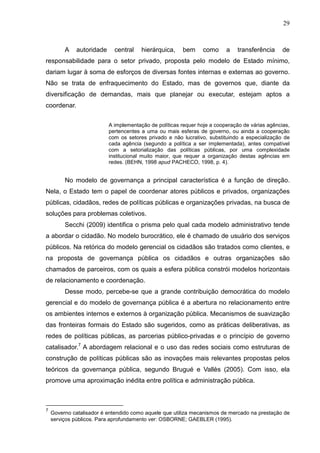 29



         A    autoridade     central    hierárquica,    bem      como     a   transferência      de
responsabilidade para o setor privado, proposta pelo modelo de Estado mínimo,
dariam lugar à soma de esforços de diversas fontes internas e externas ao governo.
Não se trata de enfraquecimento do Estado, mas de governos que, diante da
diversificação de demandas, mais que planejar ou executar, estejam aptos a
coordenar.

                           A implementação de políticas requer hoje a cooperação de várias agências,
                           pertencentes a uma ou mais esferas de governo, ou ainda a cooperação
                           com os setores privado e não lucrativo, substituindo a especialização de
                           cada agência (segundo a política a ser implementada), antes compatível
                           com a setorialização das políticas públicas, por uma complexidade
                           institucional muito maior, que requer a organização destas agências em
                           redes. (BEHN, 1998 apud PACHECO, 1998, p. 4).


         No modelo de governança a principal característica é a função de direção.
Nela, o Estado tem o papel de coordenar atores públicos e privados, organizações
públicas, cidadãos, redes de políticas públicas e organizações privadas, na busca de
soluções para problemas coletivos.
         Secchi (2009) identifica o prisma pelo qual cada modelo administrativo tende
a abordar o cidadão. No modelo burocrático, ele é chamado de usuário dos serviços
públicos. Na retórica do modelo gerencial os cidadãos são tratados como clientes, e
na proposta de governança pública os cidadãos e outras organizações são
chamados de parceiros, com os quais a esfera pública constrói modelos horizontais
de relacionamento e coordenação.
         Desse modo, percebe-se que a grande contribuição democrática do modelo
gerencial e do modelo de governança pública é a abertura no relacionamento entre
os ambientes internos e externos à organização pública. Mecanismos de suavização
das fronteiras formais do Estado são sugeridos, como as práticas deliberativas, as
redes de políticas públicas, as parcerias público-privadas e o princípio de governo
catalisador.7 A abordagem relacional e o uso das redes sociais como estruturas de
construção de políticas públicas são as inovações mais relevantes propostas pelos
teóricos da governança pública, segundo Brugué e Vallès (2005). Com isso, ela
promove uma aproximação inédita entre política e administração pública.



7
    Governo catalisador é entendido como aquele que utiliza mecanismos de mercado na prestação de
    serviços públicos. Para aprofundamento ver: OSBORNE; GAEBLER (1995).
 