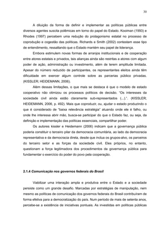 30



      A diluição da forma de definir e implementar as políticas públicas entre
diversos agentes suscita polêmicas em torno do papel do Estado. Kooiman (1993) e
Rhodes (1997) percebem uma redução do protagonismo estatal no processo de
coprodução e cogestão das políticas. Richards e Smith (2002) contestam esse tipo
de entendimento, ressaltando que o Estado mantém seu papel de liderança.
      Embora estimulem novas formas de arranjos institucionais e de cooperação
entre atores estatais e privados, tais alianças ainda são restritas a atores com algum
poder de ação, administração ou investimento, além de terem amplitude limitada.
Apesar do número reduzido de participantes, os representantes eleitos ainda têm
dificuldade em exercer algum controle sobre as parcerias público privadas.
(KISSLER; HEIDEMANN, 2006).
      Além dessas limitações, o que mais se destaca é que o modelo de estado
cooperativo não otimizou os processos políticos de decisão. “Os interesses da
sociedade civil ainda estão claramente sub-representados (...).”. (KISSLER;
HEIDEMANN, 2006, p. 492). Mais que coproduzir, ou, ajudar o estado produzindo o
que é considerado de “baixa relevância estratégia” atuando onde ele é falho, ou
onde lhe interessa abrir mão, busca-se participar do que o Estado faz, ou seja, da
definição e implementação das políticas essenciais, compartilhar poder.
      Os autores kissler e Heidemann (2006) indicam que a governança pública
poderia constituir o terceiro pilar da democracia comunitária, ao lado da democracia
representativa e da democracia direta, desde que inclua os grupos-alvo, os parceiros
do terceiro setor e as forças da sociedade civil. Eles próprios, no entanto,
questionam a força legitimadora dos procedimentos da governança pública para
fundamentar o exercício do poder do povo pela cooperação.




2.1.4 Comunicação nos governos federais do Brasil


      Viabilizar uma interação ampla e produtiva entre o Estado e a sociedade
persiste como um grande desafio. Marcadas por estratégias de manipulação, nem
mesmo as políticas de comunicação dos governos federais do Brasil contribuíram de
forma efetiva para a democratização do país. Num período de mais de setenta anos,
percebe-se a existência de iniciativas pontuais. As investidas em políticas públicas
 