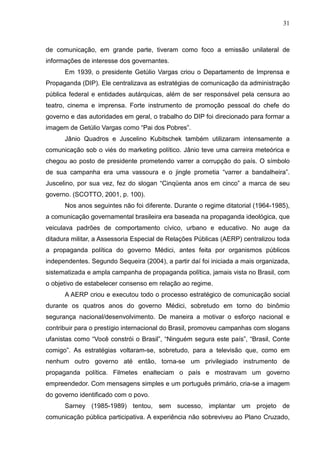 31



de comunicação, em grande parte, tiveram como foco a emissão unilateral de
informações de interesse dos governantes.
      Em 1939, o presidente Getúlio Vargas criou o Departamento de Imprensa e
Propaganda (DIP). Ele centralizava as estratégias de comunicação da administração
pública federal e entidades autárquicas, além de ser responsável pela censura ao
teatro, cinema e imprensa. Forte instrumento de promoção pessoal do chefe do
governo e das autoridades em geral, o trabalho do DIP foi direcionado para formar a
imagem de Getúlio Vargas como “Pai dos Pobres”.
      Jânio Quadros e Juscelino Kubitschek também utilizaram intensamente a
comunicação sob o viés do marketing político. Jânio teve uma carreira meteórica e
chegou ao posto de presidente prometendo varrer a corrupção do país. O símbolo
de sua campanha era uma vassoura e o jingle prometia “varrer a bandalheira”.
Juscelino, por sua vez, fez do slogan “Cinqüenta anos em cinco” a marca de seu
governo. (SCOTTO, 2001, p. 100).
      Nos anos seguintes não foi diferente. Durante o regime ditatorial (1964-1985),
a comunicação governamental brasileira era baseada na propaganda ideológica, que
veiculava padrões de comportamento cívico, urbano e educativo. No auge da
ditadura militar, a Assessoria Especial de Relações Públicas (AERP) centralizou toda
a propaganda política do governo Médici, antes feita por organismos públicos
independentes. Segundo Sequeira (2004), a partir daí foi iniciada a mais organizada,
sistematizada e ampla campanha de propaganda política, jamais vista no Brasil, com
o objetivo de estabelecer consenso em relação ao regime.
      A AERP criou e executou todo o processo estratégico de comunicação social
durante os quatros anos do governo Médici, sobretudo em torno do binômio
segurança nacional/desenvolvimento. De maneira a motivar o esforço nacional e
contribuir para o prestígio internacional do Brasil, promoveu campanhas com slogans
ufanistas como “Você constrói o Brasil”, “Ninguém segura este país”, “Brasil, Conte
comigo”. As estratégias voltaram-se, sobretudo, para a televisão que, como em
nenhum outro governo até então, torna-se um privilegiado instrumento de
propaganda política. Filmetes enalteciam o país e mostravam um governo
empreendedor. Com mensagens simples e um português primário, cria-se a imagem
do governo identificado com o povo.
      Sarney (1985-1989) tentou, sem sucesso, implantar um projeto de
comunicação pública participativa. A experiência não sobreviveu ao Plano Cruzado,
 