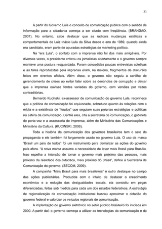 33



       A partir do Governo Lula o conceito de comunicação pública com o sentido de
informação para a cidadania começa a ser citado com freqüência. (BRANDÃO,
2007). No entanto, cabe destacar que as radicais mudanças estéticas e
comportamentais de Luiz Inácio Lula da Silva desde o ano de 1989, quando ainda
era candidato, eram parte de apuradas estratégias de marketing político.
       Na “era Lula”, o contato com a imprensa não foi dos mais amigáveis. Por
diversas vezes, o presidente criticou os jornalistas abertamente e o governo sempre
manteve uma postura resguardada. Foram concedidas poucas entrevistas coletivas
e as falas reproduzidas pela imprensa eram, na maioria, fragmentos de discursos
feitos em eventos oficiais. Além disso, o governo não seguiu a cartilha de
gerenciamento de crises ao evitar falar sobre as denúncias de corrupção e deixar
que a imprensa ouvisse fontes variadas do governo, com versões por vezes
contraditórias.
       Bernardo Kucinski, ex-assessor de comunicação do governo Lula, reconhece
que a política de comunicação foi equivocada, sobretudo quanto às relações com a
mídia e a existência de “feudos” que seguiam suas próprias estratégias e políticas
na esfera da comunicação. Dentre eles, cita a secretaria de comunicação, o gabinete
do porta-voz e a assessoria de imprensa, além do Ministério das Comunicações e
Ministério da Cultura. (KUCINSKI, 2008).
       Toda a história da comunicação dos governos brasileiros tem o selo da
propaganda e ele também foi largamente usado no governo Lula. O uso da marca
“Brasil um país de todos” foi um instrumento para demarcar as ações do governo
país afora. “A nova marca assume a necessidade de levar mais Brasil para Brasília.
Isso espelha a intenção de tornar o governo mais próximo das pessoas, mais
próximo da realidade dos cidadãos, mais próximo do Brasil”, define a Secretaria de
Comunicação do governo. (SECOM, 2009).
       A campanha “Mais Brasil para mais brasileiros” é outro destaque no campo
das ações publicitárias. Produzida com o intuito de destacar o crescimento
econômico e a redução das desigualdades sociais, ela consistiu em peças
diferenciadas, feitas sob medida para cada um dos estados federativos. A estratégia
de regionalização da comunicação institucional buscou aproximar o cidadão do
governo federal e valorizar os veículos regionais de comunicação.
       A implantação do governo eletrônico no setor público brasileiro foi iniciada em
2000. A partir daí, o governo começa a utilizar as tecnologias da comunicação e da
 