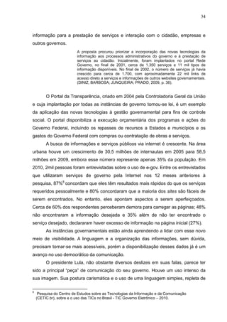 34



informação para a prestação de serviços e interação com o cidadão, empresas e
outros governos.
                          A proposta procurou priorizar a incorporação das novas tecnologias da
                          informação aos processos administrativos do governo e à prestação de
                          serviços ao cidadão. Inicialmente, foram implantados no portal Rede
                          Governo, no final de 2001, cerca de 1.350 serviços e 11 mil tipos de
                          informação disponíveis. No final de 2002, o número de serviços já havia
                          crescido para cerca de 1.700, com aproximadamente 22 mil links de
                          acesso direto a serviços e informações de outros websites governamentais.
                          (DINIZ, BARBOSA; JUNQUEIRA; PRADO, 2009, p. 36).


         O Portal da Transparência, criado em 2004 pela Controladoria Geral da União
e cuja implantação por todas as instâncias de governo tornou-se lei, é um exemplo
da aplicação das novas tecnologias à gestão governamental para fins de controle
social. O portal disponibiliza a execução orçamentária dos programas e ações do
Governo Federal, incluindo os repasses de recursos a Estados e municípios e os
gastos do Governo Federal com compras ou contratação de obras e serviços.
         A busca de informações e serviços públicos via internet é crescente. Na área
urbana houve um crescimento de 30,5 milhões de internautas em 2005 para 58,5
milhões em 2009, embora esse número represente apenas 35% da população. Em
2010, 2mil pessoas foram entrevistadas sobre o uso de e-gov. Entre os entrevistados
que utilizaram serviços de governo pela Internet nos 12 meses anteriores à
pesquisa, 87%8 concordam que eles têm resultados mais rápidos do que os serviços
requeridos pessoalmente e 80% concordaram que a maioria dos sites são fáceis de
serem encontrados. No entanto, eles apontam aspectos a serem aperfeiçoados.
Cerca de 60% dos respondentes perceberam demora para carregar as páginas; 48%
não encontraram a informação desejada e 35% além de não ter encontrado o
serviço desejado, declararam haver excesso de informação na página inicial (27%).
         As instâncias governamentais estão ainda aprendendo a lidar com esse novo
meio de visibilidade. A linguagem e a organização das informações, sem dúvida,
precisam tornar-se mais acessíveis, porém a disponibilização desses dados já é um
avanço no uso democrático da comunicação.
         O presidente Lula, não obstante diversos deslizes em suas falas, parece ter
sido a principal “peça” de comunicação do seu governo. Houve um uso intenso da
sua imagem. Sua postura carismática e o uso de uma linguagem simples, repleta de

8
     Pesquisa do Centro de Estudos sobre as Tecnologias da Informação e da Comunicação
    (CETIC.br), sobre e o uso das TICs no Brasil - TIC Governo Eletrônico – 2010.
 
