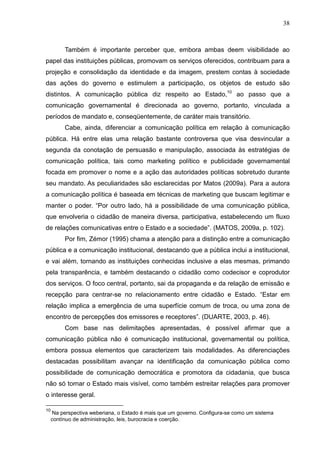 38



          Também é importante perceber que, embora ambas deem visibilidade ao
papel das instituições públicas, promovam os serviços oferecidos, contribuam para a
projeção e consolidação da identidade e da imagem, prestem contas à sociedade
das ações do governo e estimulem a participação, os objetos de estudo são
distintos. A comunicação pública diz respeito ao Estado,10 ao passo que a
comunicação governamental é direcionada ao governo, portanto, vinculada a
períodos de mandato e, conseqüentemente, de caráter mais transitório.
          Cabe, ainda, diferenciar a comunicação política em relação à comunicação
pública. Há entre elas uma relação bastante controversa que visa desvincular a
segunda da conotação de persuasão e manipulação, associada às estratégias de
comunicação política, tais como marketing político e publicidade governamental
focada em promover o nome e a ação das autoridades políticas sobretudo durante
seu mandato. As peculiaridades são esclarecidas por Matos (2009a). Para a autora
a comunicação política é baseada em técnicas de marketing que buscam legitimar e
manter o poder. “Por outro lado, há a possibilidade de uma comunicação pública,
que envolveria o cidadão de maneira diversa, participativa, estabelecendo um fluxo
de relações comunicativas entre o Estado e a sociedade”. (MATOS, 2009a, p. 102).
          Por fim, Zémor (1995) chama a atenção para a distinção entre a comunicação
pública e a comunicação institucional, destacando que a pública inclui a institucional,
e vai além, tornando as instituições conhecidas inclusive a elas mesmas, primando
pela transparência, e também destacando o cidadão como codecisor e coprodutor
dos serviços. O foco central, portanto, sai da propaganda e da relação de emissão e
recepção para centrar-se no relacionamento entre cidadão e Estado. “Estar em
relação implica a emergência de uma superfície comum de troca, ou uma zona de
encontro de percepções dos emissores e receptores”. (DUARTE, 2003, p. 46).
          Com base nas delimitações apresentadas, é possível afirmar que a
comunicação pública não é comunicação institucional, governamental ou política,
embora possua elementos que caracterizem tais modalidades. As diferenciações
destacadas possibilitam avançar na identificação da comunicação pública como
possibilidade de comunicação democrática e promotora da cidadania, que busca
não só tornar o Estado mais visível, como também estreitar relações para promover
o interesse geral.

10
      Na perspectiva weberiana, o Estado é mais que um governo. Configura-se como um sistema
     contínuo de administração, leis, burocracia e coerção.
 